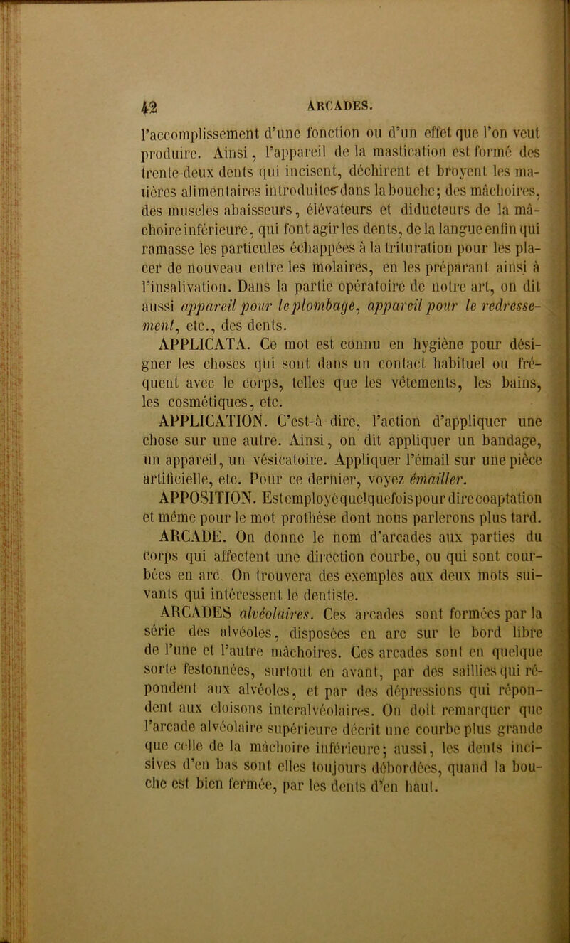 raccomplissoment d’une fonction ou d’un effet que l’on veut produire. Ainsi, l’appareil de la mastication est formé des trente-deux dents qui incisent, déchirent et broyciit les ma- lièrcs alimentaires introduites'dans lahouche; des mâchoires, des muscles abaisseurs, élévateurs et diducteurs de la mâ- choire inférieure, qui font agir les dents, delà langue enfin qui ramasse les particules échappées à la trituration pour les pla- cer de nouveau entre les molaires, en les préparant ainsi à l’insalivation. Dans la partie opératoire de notre art, on dit aussi appareil po ur le plombage^ appareil pour le redresse- ment^ etc., des dents. APPLICATA. Ce mot est connu en hygiène pour dési- gner les choses qui sont dans un contact habituel ou fré- quent avec le corps, telles que les vêtements, les bains, les cosmétiques, etc. APPLICATION. C’est-à-dire, l’action d’appliquer une chose sur une autre. Ainsi, on dit appliquer un bandage, un appareil, un vésicatoire. Appliquer l’émail sur une pièce artificielle, etc. Pour ce dernier, voyez émailler. APPOSITION. Estemployôquelquefoispourdirecoaptation et même pour le mot prothèse dont noUs parlerons plus tard. ARCADE. On donne le nom d’arcades aux parties du corps qui affectent une direction courbe, ou qui sont cour- bées en arc. On Irouvera des exemples aux deux mots sui- vants qui intéressent le dentiste. ARCADES alvéolaires. Ces arcades sont formées par la série des alvéoles, disposées en arc sur le bord libre de l’une et l’autre mcàchoires. Ces arcades sont en quelque sorte festonnées, surtout en avant, par des saillies qui ré- pondent aux alvéoles, et par des dépressions qui répon- dent aux cloisons inleralvéolaires. On doit remarquer que l’arcade alvéolaire supérieure décrit une courbe plus grande que celle de la mcàchoire inférieure; aussi, les dents inci- sives d’en bas sont elles toujours débordées, quand la bou- che est bien fermée, par les dents d^en haut.