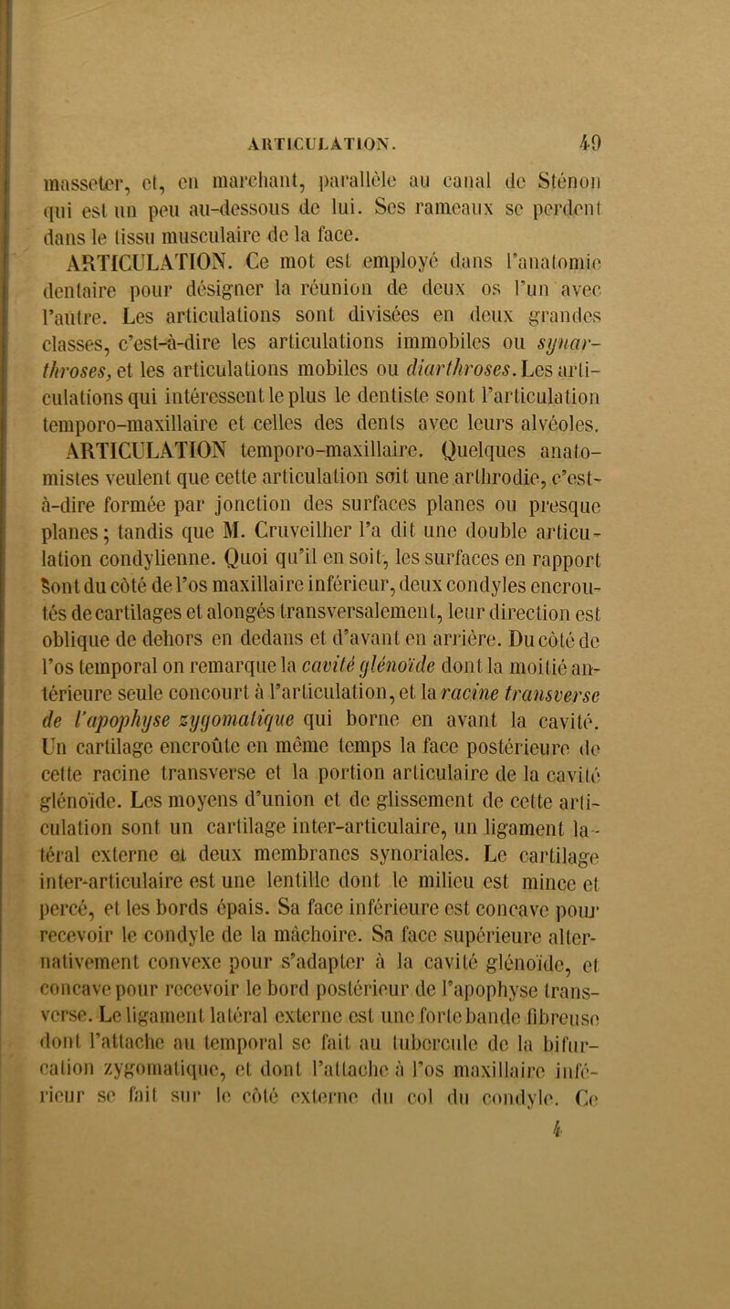 , AUTICULÂTION. 40 } massoler, cl, en marchant, parallèle au canal de Sténon I qui est un peu au-dessous de lui. Scs rameaux se perdent dans le tissu musculaire de la face. ARTICULATION. Ce mot est employé dans ranatomie dentaire pour désigner la réunion de deux os Pun avec Taiilre. Les articulations sont divisées en deux grandes classes, c’est-à-dire les articulations immobiles ou synar- throses,^i les articulations mobiles ou f//ur//^ro5c^. Les arti- culations qui intéressent le plus le dentiste sont rarticulation temporo-maxillaire et celles des dents avec leurs alvéoles, ARTICULATION temporo-maxillaire. Quelques anato- mistes veulent que cette articulation soit une artlirodie, c’est- à-dire formée par jonction des surfaces planes ou presque planes; tandis que M. Cruveilher l’a dit une double articu- lation condylienne. Quoi qu’il en soit, les surfaces en rapport Sont du côté de l’os maxillaire inférieur, deux condyles encroû- tés de cartilages et alongés transversalemen t, leur direction est oblique de dehors en dedans et d’avant en arrière. Du côté de l’os temporal on remarque la cavité glénoïde dont la moitié an- térieure seule concourt à l’articulation, et la racine transverse ï de Vapophyse zygomatique qui borne en avant la cavité. \ Un cartilage encroûte en même temps la face postérieure do I cette racine transverse et la portion articulaire de la cavité i glénoide. Les moyens d’union et de glissement de cette arli- i culation sont un cartilage inter-articulaire, un ligament la - I téral externe et deux membranes synoriales. Le cartilage inter-articulaire est une lentille dont le milieu est mince et percé, et les bords épais. Sa face inférieure est concave poiu* recevoir le condyle de la mâchoire. Sa face supérieure alter- nativement convexe pour s’adapter à la cavité glénoide, et I concave pour recevoir le bord postérieur de l’apophyse trans- ! verse. Le ligament latéral externe est une forte bande fibreuse dont l’attache au temporal se fait au tubercule de la bifur- cation zygomatique, et dont rattache à l’os maxillaire infé- rieur se fait sur le côté externe du col du condyle. C(>