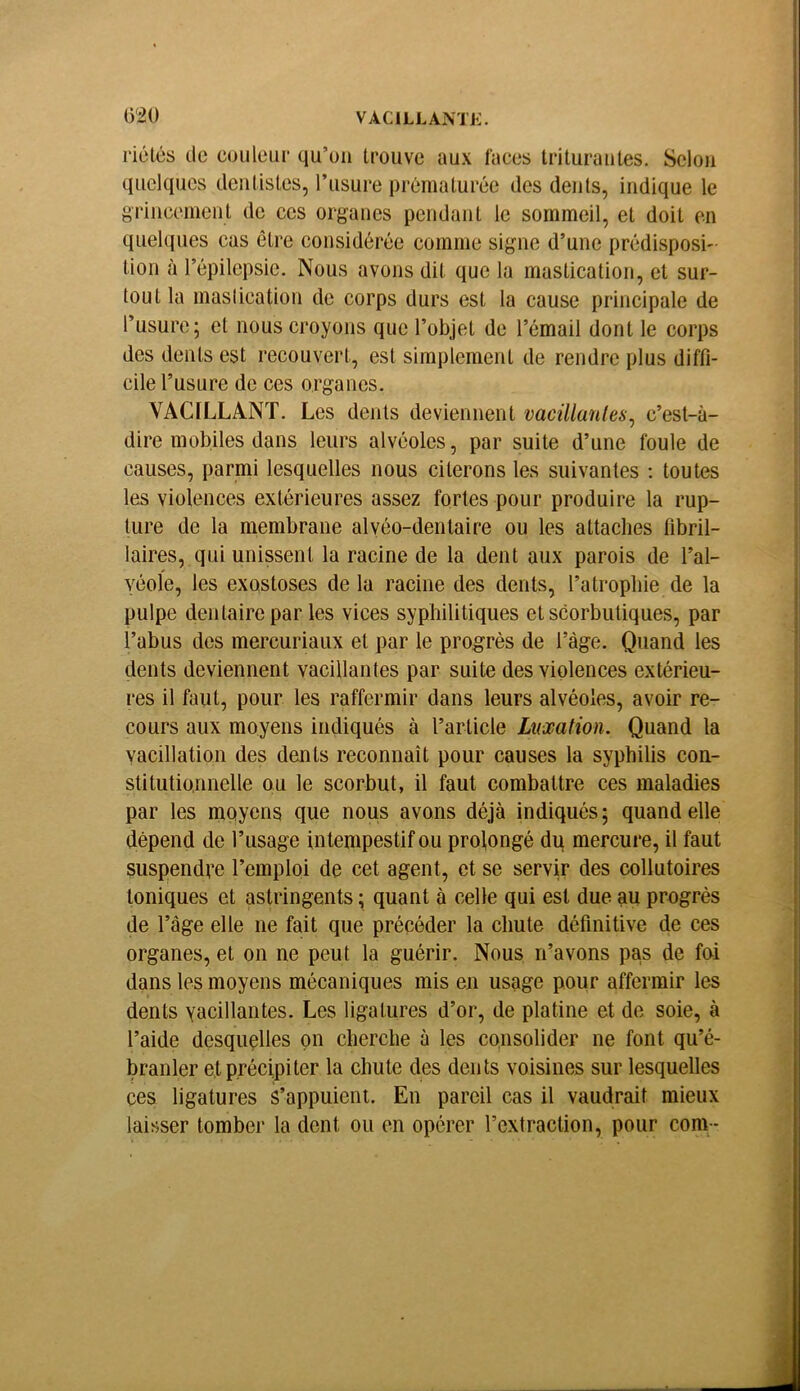 riélés tic couleur qu’un trouve aux laces Irituraules, Selon quelques dentistes, l’usure prématurée des dents, indique le grincement de ces organes pendant le sommeil, et doit en quelques cas être considérée comme signe d’une prédisposi- tion à l’épilepsie. Nous avons dit que la mastication, et sur- tout la maslication de corps durs est la cause principale de l’usure; et nous croyons que l’objet de l’émail dont le corps des dents est recouvert, est simplement de rendre plus diffi- cile l’usure de ces organes. VACILLANT. Les dents deviennent vacillanles, c’est-à- dire mobiles dans leurs alvéoles, par suite d’une foule de causes, parmi lesquelles nous citerons les suivantes ; toutes les violences extérieures assez fortes pour produire la rup- ture de la membrane alyéo-denlaire ou les attaches tibril- laires, qui unissent la racine de la dent aux parois de l’al- véole, les exostoses de la racine des dents, l’atropine de la pulpe dentaire par les vices syphilitiques et scorbutiques, par l’abus des mercuriaux et par le progrès de l’àge. Quand les dents deviennent vacillantes par suite des violences extérieu- res il faut, pour les raffermir dans leurs alvéoles, avoir re- cours aux moyens indiqués à l’article Luxation. Quand la vacillation des dents reconnaît pour causes la syphilis con- stitutionnelle ou le scorbut, il faut combattre ces maladies par les moyens que nous avons déjà indiqués; quand elle dépend de l’usage intempestif ou prolongé du mercure, il faut suspendre l’emploi de cet agent, et se servir des collutoires toniques et astringents ; quant à celle qui est due au progrès de l’àge elle ne fait que précéder la chute définitive de ces organes, et on ne peut la guérir. Nous n’avons pas de foi dans les moyens mécaniques mis en usage pour affermir les dents yacillantes. Les ligatures d’or, de platine et de soie, à l’aide desquçlles on cherche à les consolider ne font qu’é- branler et précipiter la chute des dents voisines sur lesquelles ces ligatures s’appuient. En pareil cas il vaudrait mieux laisser tomber la dent ou en opérer l’extraction, pour corn -