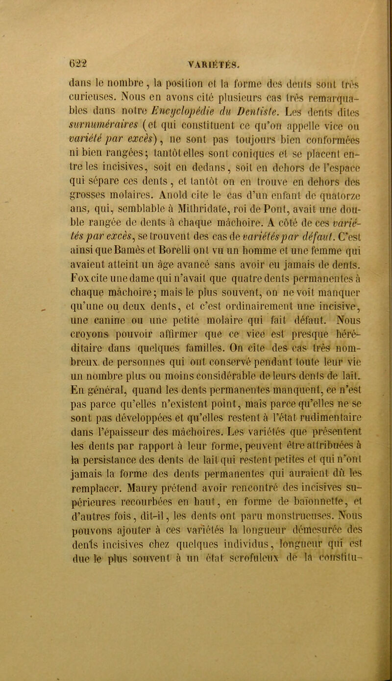 VARIIÏTÉS. dans le nombre, la posilion et la forme des dénis sont 1res curieuses. Nous en avons cité plusieurs cas très remarqua- bles dans notre Encyclopédie du Dentiste. Les dents dites surnuméraires (et qui constituent ce qu’on appelle vice ou variété par excès'), ne sont pas toujours bien conformées ni bien rangées; tantôt elles sont coniques et se placent en- tre les incisives, soit en dedans, soit en dehors de l’espace qui sépare ces dents, et tantôt on en trouve en deliors des grosses molaires. Anold cite le cas d’un enfant de quatorze ans, qui, semblable à Mithridate, roi de Pont, avait une dou- ble rangée de dents à chaque mâchoire. A côté de ces varié- tés par excès., se trouvent des cas de variétés par défaut. C’est ainsi queBamès et Borelli ont vu un homme et une femme qui avaient atteint un âge avancé sans avoir eu jamais de dents. Fox cite une dame qui n’avait que quatre dents permanentes <à chaque mâchoire ; mais le plus souvent, on ne voit manquer qu’une ou deux dents, et c’est ordinairement une incisive, une canine ou une petite molaire qui fait défaut. Nous croyons pouvoir affirmer que ce vice est presque héré- ditaire dans quelques familles. On cite des cas très nom- breux. de personnes qui ont conservé pendant toute leur vie un nombre plus ou moins considérable de leurs dents de lait. En général, quand les dents permanentes manquent, ce n’est pas parce qu’elles n’existent point, mais parce qu’elles ne se sont pas développées et qu’elles restent à l’état rudimentaire dans l’épaisseur des mâchoires. Les variétés que présentent les dents par rapport à leur forme, peuvent être attribuées à la persistance des dents de lait qui restent petites et qui n’ont jamais la forme des dents permanentes qui auraient dû les remplacer. Maury prétend avoir rencontré des incisives su- périeures recourbées en haut, en forme de baionnette, et d’autres fois, dit-il, les dents ont paru monstrueuses. Nous pouvons ajouter à ces variétés la longueur démesurée des dents incisives chez quelques individus, longueur qui est due le plus souvent à un élat scrofuleux de la conslilu-