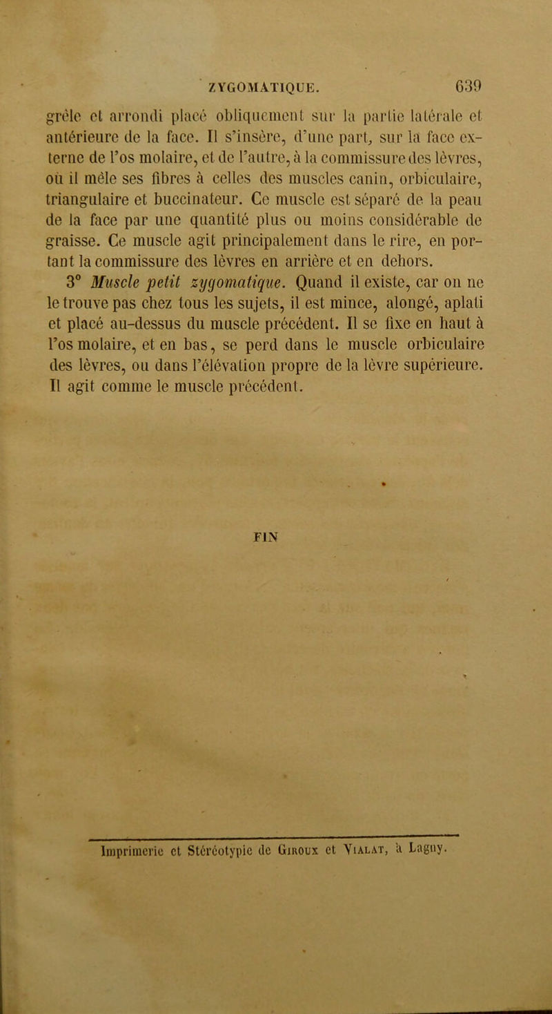 grêle cl arrondi placé obliquemciU sur la partie latérale et antérieure de la face. Il s’insère, d’une part, sur la face ex- terne de l’os molaire, et de l’autre, à la commissure des lèvres, où il mêle ses fibres à celles des muscles canin, orbiculaire, triangulaire et buccinateur. Ce muscle est séparé de la peau de la face par une quantité plus ou moins considérable de graisse. Ce muscle agit principalement dans le rire, en por- tant la commissure des lèvres en arrière et en dehors. 3® Muscle petit zygomatique. Quand il existe, car on ne le trouve pas chez tous les sujets, il est mince, alongé, aplati et placé au-dessus du muscle précédent. Il se fixe en haut à l’osmolaire, et en bas, se perd dans le muscle orbiculaire des lèvres, ou dans l’élévation propre de la lèvre supérieure. Il agit comme le muscle précédent. FIN O Inipriiuci’ic et Stéréotypic de Giroux et Yialat, li Lagny.