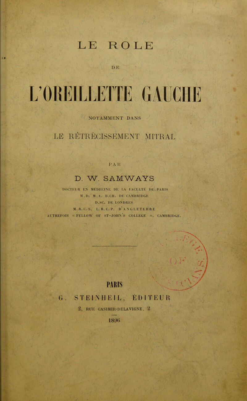 ROLE LE DE L’OREILLETTE GAUCHE NOTAMMENT DANS LE RÉTRÉCISSEMENT MITRAL . J , P A R D. W. SAMWAYS { \ DOCTKUH EN MEDECINE DE LA FACULTE DE PARIS M.D. M . A. B.CH. DE CAMBRIDGE D.SC. DE LONDRES M.R.C.S. L. R.C.P. D’ANGLETERRE , AUTREFOIS « FELLOW OF ST-JOHN S COLLEGE ». CAMBRIDGE. U J * • , K ~\ . -O ' V . A PARIS G . S T E l N H E I L , ÉDITEUR 2, RUE CASIMIR-RELA VIGNE, 2 1896