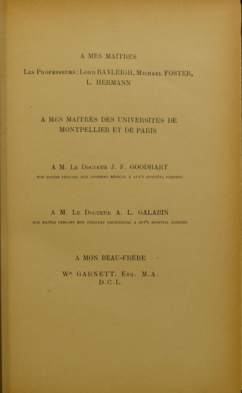 A MES MAITRES Lus Professeurs: Lord RAYLEIGH, Michael FOSTER, L. HERMANN A MES MAITRES DES UNIVERSITÉS DE MONTPELLIER ET DE PARIS A M. Le Docteur J. F. GOODHART .MON MAITRE PENDANT MON INTERNAT MÉDICAL A GUY'S HOSPITAL. LONDRES A M. Le Docteur A. L. GALABIN MON MAITRE PENDANT MON INTERNAT OBSTÉTRICAL A GUY’S HOSPITAL LONDRES A MON BEAU-FRÈRE Wm GARNETT. Esq. M.A. D.G.L.