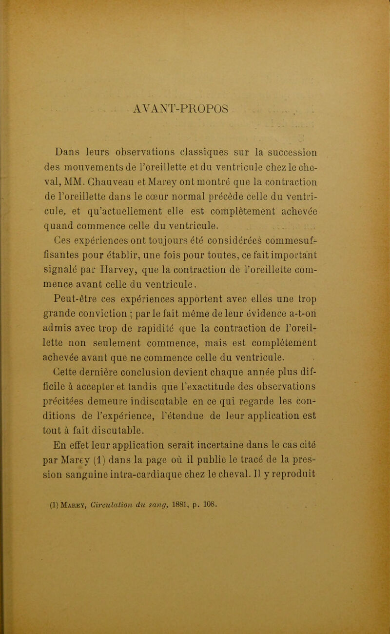 AYANT-PROPOS Dans leurs observations classiques sur la succession des mouvements de l'oreillette et du ventricule chez le che- val, MM. Chauveau et Marey ont montré que la contraction de l’oreillette dans le cœur normal précède celle du ventri- cule, et qu’actuellement elle est complètement achevée quand commence celle du ventricule. Ces expériences ont toujours été considérées commesuf- fisantes pour établir, une fois pour toutes, ce fait important signalé par Harvey, que la contraction de l’oreillette com- mence avant celle du ventricule. Peut-être ces expériences apportent avec elles une trop grande conviction ; parle fait même de leur évidence a-t-on admis avec trop de rapidité que la contraction de l’oreil- lette non seulement commence, mais est complètement achevée avant que ne commence celle du ventricule. Cette dernière conclusion devient chaque année plus dif- ficile à accepter et tandis que l’exactitude des observations précitées demeure indiscutable en ce qui regarde les con- ditions de l’expérience, l’étendue de leur application est tout à fait discutable. En effet leur application serait incertaine dans le cas cité par Marey (1) dans la page où il publie le tracé de la pres- sion sanguine intra-cardiaque chez le cheval. Ii y reproduit (1) Marey, Circulation du sang, 1881, p. 108.