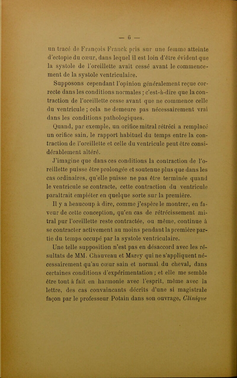 un tracé de François Franck pris sur une femme atteinte d’ectopiedu cœur, dans lequel il est loin d’être évident que la systole de l’oreillette avait cessé avant le commence- ment de la systole ventriculaire. Supposons cependant l’opinion généralement reçue cor- recte dans les conditions normales ; c’est-à-dire que la con- traction de l’oreillette cesse avant que ne commence celle du ventricule ; cela ne demeure pas nécessairement vrai dans les conditions pathologiques. Quand, par exemple, un orifice mitral rétréci a remplacé un orifice sain, le rapport habituel du temps entre la con- traction de l’oreillette et celle du ventricule peut être consi- dérablement altéré. J’imagine que dans ces conditions la contraction de l’o- reillette puisse être prolongée et soutenue plus que dans les cas ordinaires, qu’elle puisse ne pas être terminée quand le ventricule se contracte, cette contraction du ventricule paraîtrait empiéter en quelque sorte sur la première. Il y a beaucoup à dire, comme j’espère le montrer, en fa- veur de cette conception, qu’en cas de rétrécissement mi- tral pur l’oreillette reste contractée, ou même, continue à se contracter activement au moins pendant la première par- tie du temps occupé par la systole ventriculaire. Une telle supposition n’est pas en désaccord avec les ré- sultats de MM. Chauveau et Marey qui ne s’appliquent né- cessairement qu’au cœur sain et normal du cheval, dans certaines conditions d’expérimentation ; et elle me semble être tout à fait en harmonie avec l’esprit, même avec la lettre, des cas convaincants décrits d’une si magistrale façon par le professeur Potain dans son ouvrage, Clinique