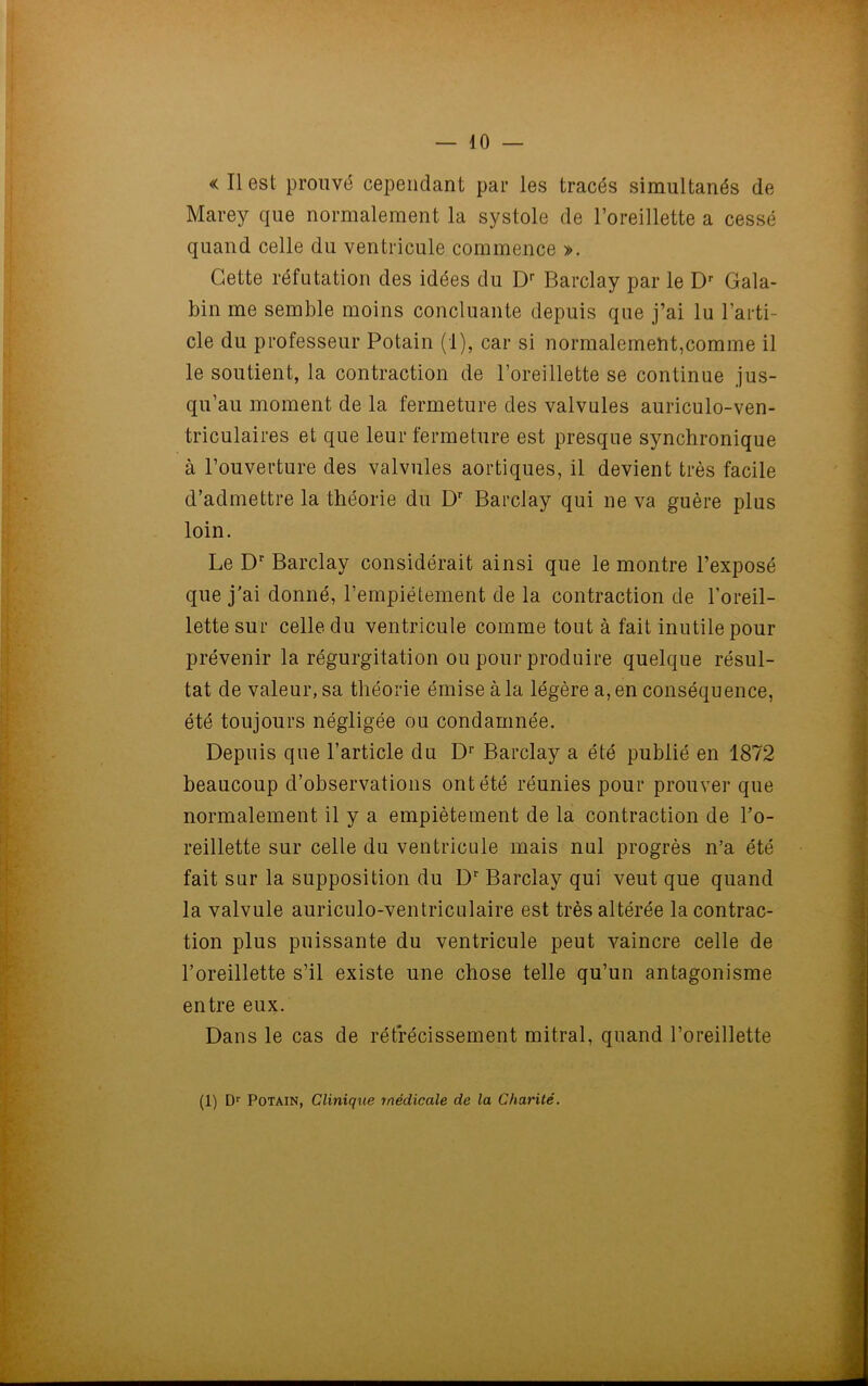 — 10 — « Il est prouvé cependant par les tracés simultanés de Marey que normalement la systole de l’oreillette a cessé quand celle du ventricule commence ». Cette réfutation des idées du Dr Barclay par le Dr Gala- bin me semble moins concluante depuis que j’ai lu l’arti- cle du professeur Potain (1), car si normalement,comme il le soutient, la contraction de l’oreillette se continue jus- qu’au moment de la fermeture des valvules auriculo-ven- triculaires et que leur fermeture est presque synchronique à l’ouverture des valvules aortiques, il devient très facile d’admettre la théorie du Dr Barclay qui ne va guère plus loin. Le Dr Barclay considérait ainsi que le montre l’exposé que j’ai donné, l’empiétement de la contraction de l’oreil- lette sur celle du ventricule comme tout à fait inutile pour prévenir la régurgitation ou pour produire quelque résul- tat de valeur, sa théorie émise à la légère a, en conséquence, été toujours négligée ou condamnée. Depuis que l’article du Dr Barclay a été publié en 1872 beaucoup d’observations ont été réunies pour prouver que normalement il y a empiètement de la contraction de l’o- reillette sur celle du ventricule mais nul progrès n’a été fait sur la supposition du Dr Barclay qui veut que quand la valvule auriculo-ventriculaire est très altérée la contrac- tion plus puissante du ventricule peut vaincre celle de l’oreillette s’il existe une chose telle qu’un antagonisme entre eux. Dans le cas de rétrécissement mitral, quand l’oreillette