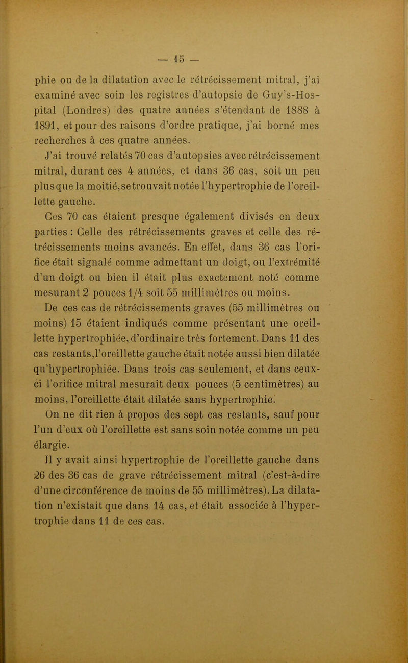 pliie ou delà dilatation avec le rétrécissement mitral, j’ai examiné avec soin les registres d’autopsie de Guy’s-Hos- pital (Londres) des quatre années s’étendant de 1888 à 1891, et pour des raisons d’ordre pratique, j’ai borné mes recherches à ces quatre années. J’ai trouvé relatés 70 cas d’autopsies avec rétrécissement mitral, durant ces 4 années, et dans 36 cas, soit un peu plusque la moitié,setrouvait notée l’hypertrophie de l’oreil- lette gauche. Ces 70 cas étaient presque également divisés en deux parties : Celle des rétrécissements graves et celle des ré- trécissements moins avancés. En effet, dans 36 cas l’ori- fice était signalé comme admettant un doigt, ou l’extrémité d’un doigt ou bien il était plus exactement noté comme mesurant 2 pouces 1/4 soit 55 millimètres ou moins. De ces cas de rétrécissements graves (55 millimètres ou moins) 15 étaient indiqués comme présentant une oreil- lette hypertrophiée, d’ordinaire très fortement. Dans 11 des cas restants,l’oreillette gauche était notée aussi bien dilatée qu’hypertrophiée. Dans trois cas seulement, et dans ceux- ci l’orifice mitral mesurait deux pouces (5 centimètres) au moins, l’oreillette était dilatée sans hypertrophie.' On ne dit rien à propos des sept cas restants, sauf pour l’un d’eux où l’oreillette est sans soin notée comme un peu élargie. Il y avait ainsi hypertrophie de l’oreillette gauche dans 26 des 36 cas de grave rétrécissement mitral (c’est-à-dire d’une circonférence de moins de 55 millimètres). La dilata- tion n’existait que dans 14 cas, et était associée à l’hyper- trophie dans 11 de ces cas.