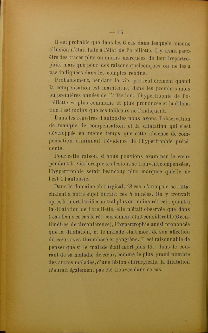 Il est probable que dans les 6 cas dans lesquels aucune allusion n’était faite à l’état de l’oreillette, il y avait peut- être des traces plus ou moins marquées de leur hypertro- phie, mais que pour des raisons quelconques on ne les a pas indiquées dans les comptes rendus. Probablement, pendant la vie, particulièrement quand la compensation est maintenue, dans les premiers mois ou premières années de l’affection, l’hypertrophie de l’o- reillette est plus commune et plus prononcée et la dilata- tion l’est moins que ces tableaux ne l’indiquent,. Dans les registres d’autopsies nous avons l’observation de manque de compensation, et la dilatation qui s’est développée en même temps que cette absence de com- pensation diminuait l’évidence de l’hypertrophie précé- dente. Pour cette raison, si nous pouvions examiner le cœur pendant la vie, lorsque les lésions se trouvent compensées, l’hypertrophie serait beaucoup plus marquée qu’elle ne l’est à l’autopsie. Dans le domaine chirurgical, 18 cas d’autopsie se ratta- chaient à notre sujet durant ces 4 années. On y trouvait après la mort,l’orifice mitral plus ou moins rétréci ; quant à la dilatation de l’oreillette, elle n’était observée que dans 1 cas.Dans ce cas le rétrécissement était considérable(6 cen- timètres de circonférence), l’hypertrophie aussi prononcée que la dilatation, et le malade était mort de son affection du cœur avec thrombose et gangrène. Il est raisonnable de penser que si le malade était mort plus tôt, dans le cou- rant de sa maladie de cœur, comme le plus grand nombre des autres malades, d’une lésion chirurgicale, la dilatation n’aurait également pas été trouvée dans ce cas.