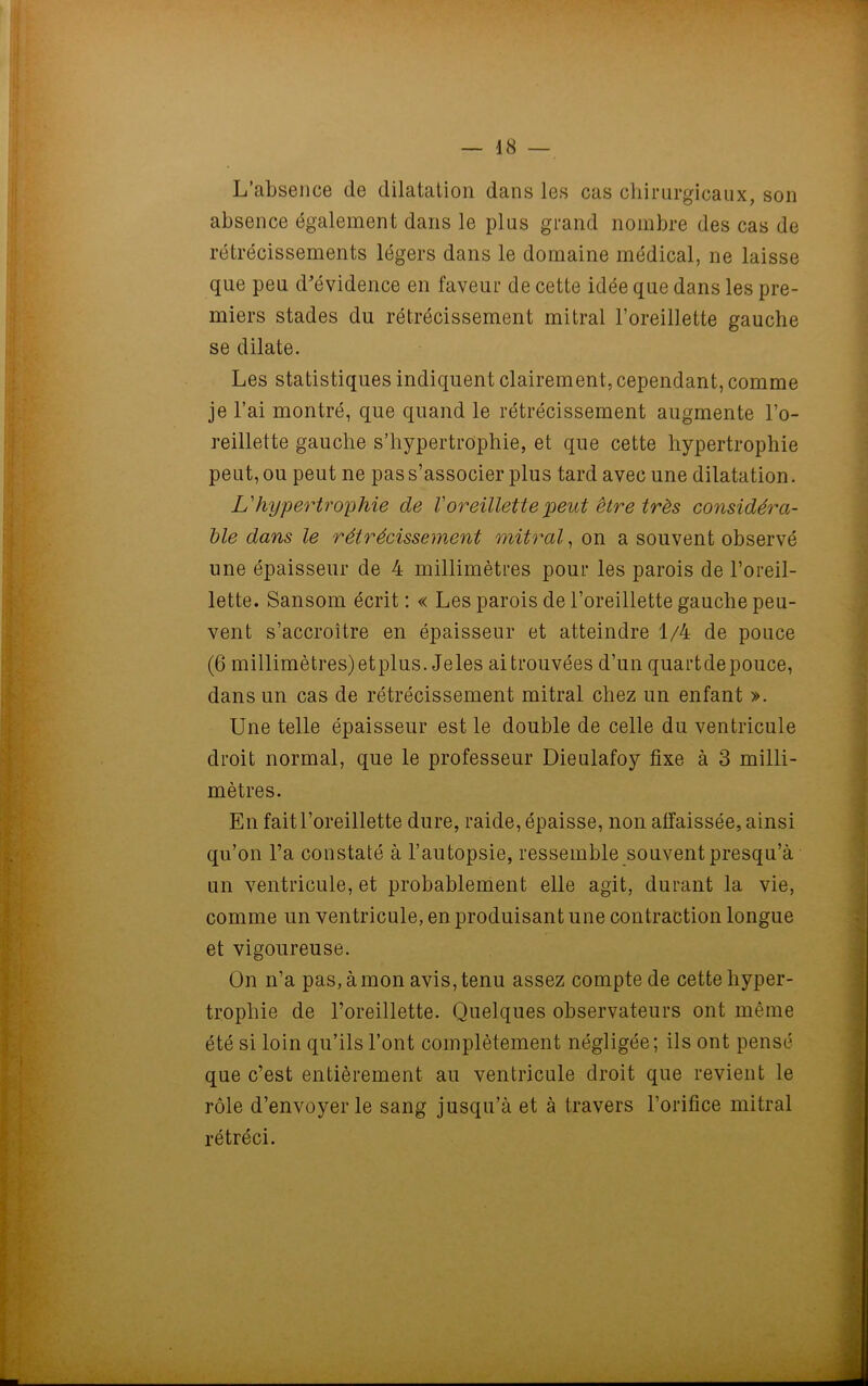 L’absence de dilatation dans les cas chirurgicaux, son absence également dans le plus grand nombre des cas de rétrécissements légers dans le domaine médical, ne laisse que peu d'évidence en faveur de cette idée que dans les pre- miers stades du rétrécissement mitral l’oreillette gauche se dilate. Les statistiques indiquent clairement, cependant, comme je l’ai montré, que quand le rétrécissement augmente l’o- reillette gauche s’hypertrophie, et que cette hypertrophie peut, ou peut ne pas s’associer plus tard avec une dilatation. L'hypertrophie de Voreillette peut être très considéra- ble dans le rétrécissement mitral, on a souvent observé une épaisseur de 4 millimètres pour les parois de l’oreil- lette. Sansom écrit : « Les parois de l’oreillette gauche peu- vent s’accroître en épaisseur et atteindre 1/4 de pouce (6 millimètres)etplus. Jeles ai trouvées d’un quartdepouce, dans un cas de rétrécissement mitral chez un enfant ». Une telle épaisseur est le double de celle du ventricule droit normal, que le professeur Dieulafoy fixe à 3 milli- mètres. En fait l’oreillette dure, raide, épaisse, non affaissée, ainsi qu’on l’a constaté à l’autopsie, ressemble souvent presqu’à un ventricule, et probablement elle agit, durant la vie, comme un ventricule, en produisant une contraction longue et vigoureuse. On n’a pas, à mon avis, tenu assez compte de cette hyper- trophie de l’oreillette. Quelques observateurs ont même été si loin qu’ils l’ont complètement négligée; ils ont pensé que c’est entièrement au ventricule droit que revient le rôle d’envoyer le sang jusqu’à et à travers l’orifice mitral rétréci.