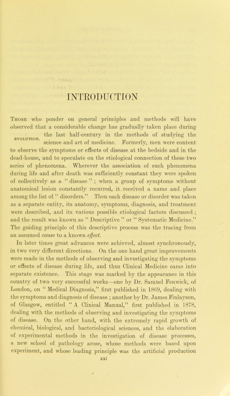 INTRODUCTION EVOLUTION. Those who ponder on general principles and methods will have observed that a considerable change has gradually taken place during the last half-century in the methods of studying the science and art of medicine. Formerly, men were content to observe the symptoms or effects of disease at the bedside and in the dead-house, and to speculate on the etiological connection of these two series of phenomena. Wherever the association of such phenomena during life and after death was sufficiently constant they were spoken of collectively as a “ disease ” ; when a group of symptoms without anatomical lesion constantly recurred, it received a name and place among the list of “ disorders.” Then each disease or disorder was taken as a separate entity, its anatomy, symptoms, diagnosis, and treatment were described, and its various possible etiological factors discussed ; and the result was known as “ Descriptive ” or “ Systematic Medicine.” The guiding principle of this descriptive process was the tracing from an assumed cause to a known effect. In later times great advances were achieved, almost synchronously, in two very different directions. On the one hand great improvements were made in the methods of observing and investigating the symptoms or effects of disease during life, and thus Clinical Medicine came into separate existence. This stage was marked by the appearance in this country of two very successful works—one by Dr. Samuel Fenwick, of London, on “ Medical Diagnosis,” first published in 1869, dealing with the symptoms and diagnosis of disease ; another by Dr. James Finlayson, of Glasgow, entitled “ A Clinical Manual,” first published in 1878, dealing with the methods of observing and investigating the symptoms of disease. On the other hand, with the extremely rapid growth of chemical, biological, and bacteriological sciences, and the elaboration of experimental methods in the investigation of disease processes, a new school of pathology arose, whose methods were based upon experiment, and whose leading principle was the artificial production