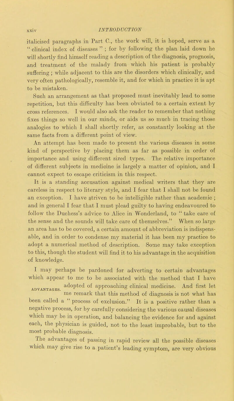 italicised paragraphs in Part C., the work will, it is hoped, serve as a “ clinical index of diseases ” ; for by following the plan laid down he will shortly find himself reading a description of the diagnosis, prognosis, and treatment of the malady from which his patient is probably suffering; while adjacent to this are the disorders which clinically, and very often pathologically, resemble it, and for which in practice it is apt to be mistaken. Such an arrangement as that proposed must inevitably lead to some repetition, but this difficulty has been obviated to a certain extent by cross references. I would also ask the reader to remember that nothing fixes things so well in our minds, or aids us so much in tracing those analogies to which 1 shall shortly refer, as constantly looking at the same facts from a different point of view. An attempt has been made to present the various diseases in some kind of perspective by placing them as far as possible in order of importance and using different sized types. The relative importance of different subjects in medicine is largely a matter of opinion, and I cannot expect to escape criticism in this respect. It is a standing accusation against medical writers that they are careless in respect to literary style, and I fear that I shall not be found an exception. I have striven to be intelligible rather than academic ; and in general I fear that I must plead guilty to having endeavoured to follow the Duchess’s advice to Alice in Wonderland, to “ take care of the sense and the sounds will take care of themselves.” When so large an area has to be covered, a certain amount of abbreviation is indispens- able, and in order to condense my material it has been my practice to adopt a numerical method of description. Some may take exception to this, though the student will find it to his advantage in the acquisition of knowledge. I may perhaps be pardoned for adverting to certain advantages which appear to me to be associated with the method that I have adopted of approaching clinical medicine. And first let ADVANTAGES. , . b me remark that this method of diagnosis is not what has been called a “ process of exclusion.” It is a positive rather than a negative process, for by carefully considering the various causal diseases which may be in operation, and balancing the evidence for and against each, the physician is guided, not to the least improbable, but to the most probable diagnosis. The advantages of passing in rapid review all the possible diseases which may give rise to a patient’s leading symptom, are very obvious