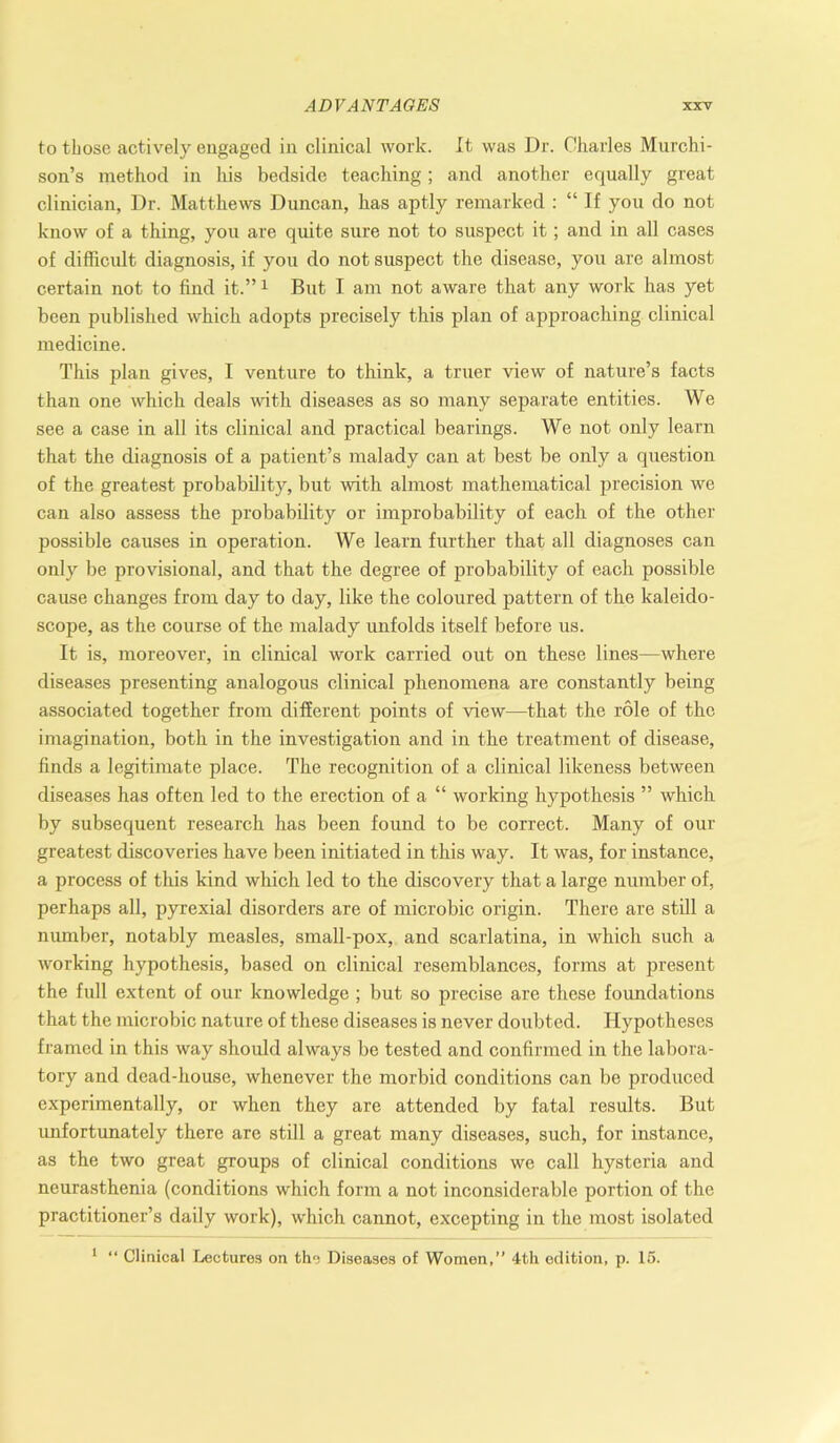 to those actively engaged in clinical work. It was Dr. Charles Murchi- son’s method in his bedside teaching; and another equally great clinician, Dr. Matthews Duncan, has aptly remarked : “ If you do not know of a thing, you are quite sure not to suspect it; and in all cases of difficult diagnosis, if you do not suspect the disease, you are almost certain not to find it.”1 But I am not aware that any work has yet been published which adopts precisely this plan of approaching clinical medicine. This plan gives, I venture to think, a truer view of nature’s facts than one which deals with diseases as so many separate entities. We see a case in all its clinical and practical bearings. We not only learn that the diagnosis of a patient’s malady can at best be only a question of the greatest probability, but with almost mathematical precision we can also assess the probability or improbability of each of the other possible causes in operation. We learn further that all diagnoses can only be provisional, and that the degree of probability of each possible cause changes from day to day, like the coloured pattern of the kaleido- scope, as the course of the malady unfolds itself before us. It is, moreover, in clinical work carried out on these lines—where diseases presenting analogous clinical phenomena are constantly being associated together from different points of view—that the role of the imagination, both in the investigation and in the treatment of disease, finds a legitimate place. The recognition of a clinical likeness between diseases has often led to the erection of a “ working hypothesis ” which by subsequent research has been found to be correct. Many of our greatest discoveries have been initiated in this way. It was, for instance, a process of this kind which led to the discovery that a large number of, perhaps all, pyrexial disorders are of microbic origin. There are still a number, notably measles, small-pox, and scarlatina, in which such a working hypothesis, based on clinical resemblances, forms at present the full extent of our knowledge ; but so precise are these foundations that the microbic nature of these diseases is never doubted. Hypotheses framed in this way should always be tested and confirmed in the labora- tory and dead-house, whenever the morbid conditions can be produced experimentally, or when they are attended by fatal results. But unfortunately there are still a great many diseases, such, for instance, as the two great groups of clinical conditions we call hysteria and neurasthenia (conditions which form a not inconsiderable portion of the practitioner’s daily work), which cannot, excepting in the most isolated 1 “ Clinical Lectures on the Diseases of Women,” 4th edition, p. 15.