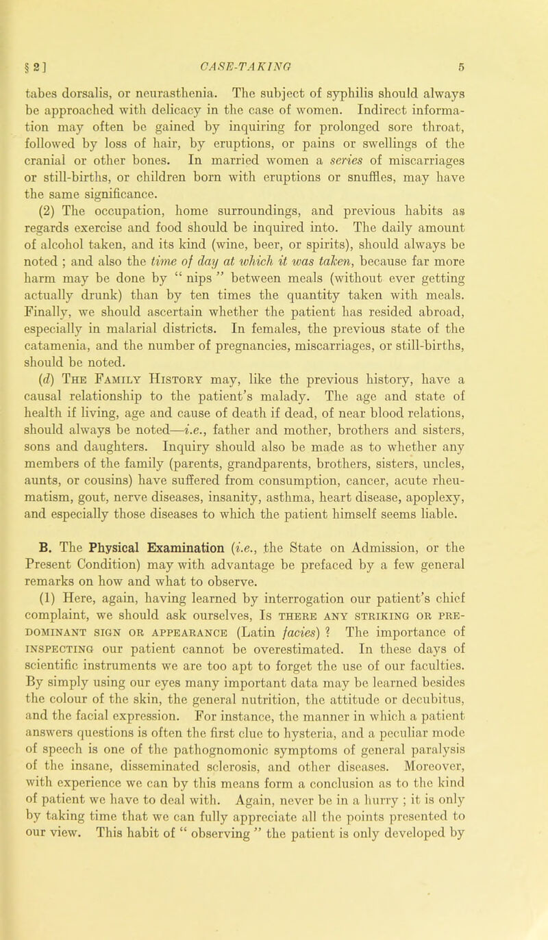 tabes dorsalis, or neurasthenia. The subject of syphilis should always be approached with delicacy in the case of women. Indirect informa- tion may often be gained by inquiring for prolonged sore throat, followed by loss of hair, by eruptions, or pains or swellings of the cranial or other bones. In married women a series of miscarriages or still-births, or children born with eruptions or snuffles, may have the same significance. (2) The occupation, home surroundings, and previous habits as regards exercise and food should be inquired into. The daily amount of alcohol taken, and its kind (wine, beer, or spirits), should always be noted ; and also the time of day at which it was taken, because far more harm may be done by “ nips ” between meals (without ever getting actually drunk) than by ten times the quantity taken with meals. Finally, we should ascertain whether the patient has resided abroad, especially in malarial districts. In females, the previous state of the catamenia, and the number of pregnancies, miscarriages, or still-births, should be noted. (d) The Family History may, like the previous history, have a causal relationship to the patient’s malady. The age and state of health if living, age and cause of death if dead, of near blood relations, should always be noted—i.e., father and mother, brothers and sisters, sons and daughters. Inquiry should also be made as to whether any members of the family (parents, grandparents, brothers, sisters, uncles, aunts, or cousins) have suffered from consumption, cancer, acute rheu- matism, gout, nerve diseases, insanity, asthma, heart disease, apoplexy, and especially those diseases to which the patient himself seems liable. B. The Physical Examination (i.e., the State on Admission, or the Present Condition) may with advantage be prefaced by a few general remarks on how and what to observe. (1) Here, again, having learned by interrogation our patient’s chief complaint, we should ask ourselves, Is there any striking or pre- dominant sign or appearance (Latin facies) ? The importance of inspecting our patient cannot be overestimated. In these days of scientific instruments we are too apt to forget the use of our faculties. By simply using our eyes many important data may be learned besides the colour of the skin, the general nutrition, the attitude or decubitus, and the facial expression. For instance, the manner in which a patient answers questions is often the first clue to hysteria, and a peculiar mode of speech is one of the pathognomonic symptoms of general paralysis of the insane, disseminated sclerosis, and other diseases. Moreover, with experience we can by this means form a conclusion as to the kind of patient we have to deal with. Again, never be in a hurry ; it is only by taking time that we can fully appreciate all the points presented to our view. This habit of “ observing ” the patient is only developed by