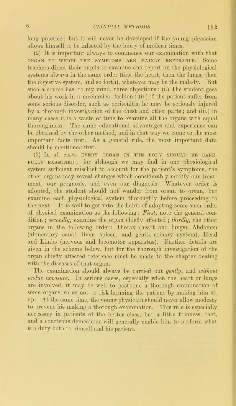 long practice ; bnt it will never be developed if the yonng physician allows himself to be infected by the hurry of modern times. (2) It is important always to commence our examination with that ORGAN TO WHICH THE SYMPTOMS ARE MAINLY REFERABLE. Some teachers direct their pupils to examine and report on the physiological systems always in the same order (first the heart, then the lungs, then the digestive system, and so forth), whatever may be the malady. But such a course has, to my mind, three objections : (i.) The student goes about his work in a mechanical fashion ; (ii.) if the patient suffer from some serious disorder, such as peritonitis, he may be seriously injured by a thorough investigation of the chest and other parts ; and (iii.) in many cases it is a waste of time to examine all the organs with equal thoroughness. The same educational advantages and experience can be obtained by the other method, and in that way we come to the most important facts first. As a general rule, the most important data should be mentioned first. (3) In all cases every organ in the body should be care- fully examined ; for although we may find in one physiological system sufficient mischief to account for the patient’s symptoms, the other organs may reveal changes which considerably modify our treat- ment, our prognosis, and even our diagnosis. Whatever order is adopted, the student should not wander from organ to organ, but examine each physiological system thoroughly before proceeding to the next. It is well to get into the habit of adopting some such order of physical examination as the following: First, note the general con- dition ; secondly, examine the organ chiefly affected ; thirdly, the other organs in the following order: Thorax (heart and lungs), Abdomen (alimentary canal, liver, spleen, and genito-urinary system), Head and Limbs (nervous and locomotor apparatus). Further details are given in the scheme below, but for the thorough investigation of the organ chiefly affected reference must be made to the chapter dealing with the diseases of that organ. The examination should always be carried out gently, and without undue exposure. In serious cases, especially when the heart or lungs are involved, it may be well to postpone a thorough examination of some organs, so as not to risk harming the patient by making him sit up. At the same time, the young physician should never allow modesty to prevent his making a thorough examination. This rule is especially necessary in patients of the better class, but a little firmness, tact, and a courteous demeanour will generally enable him to perform what is a duty both to himself and his patient.