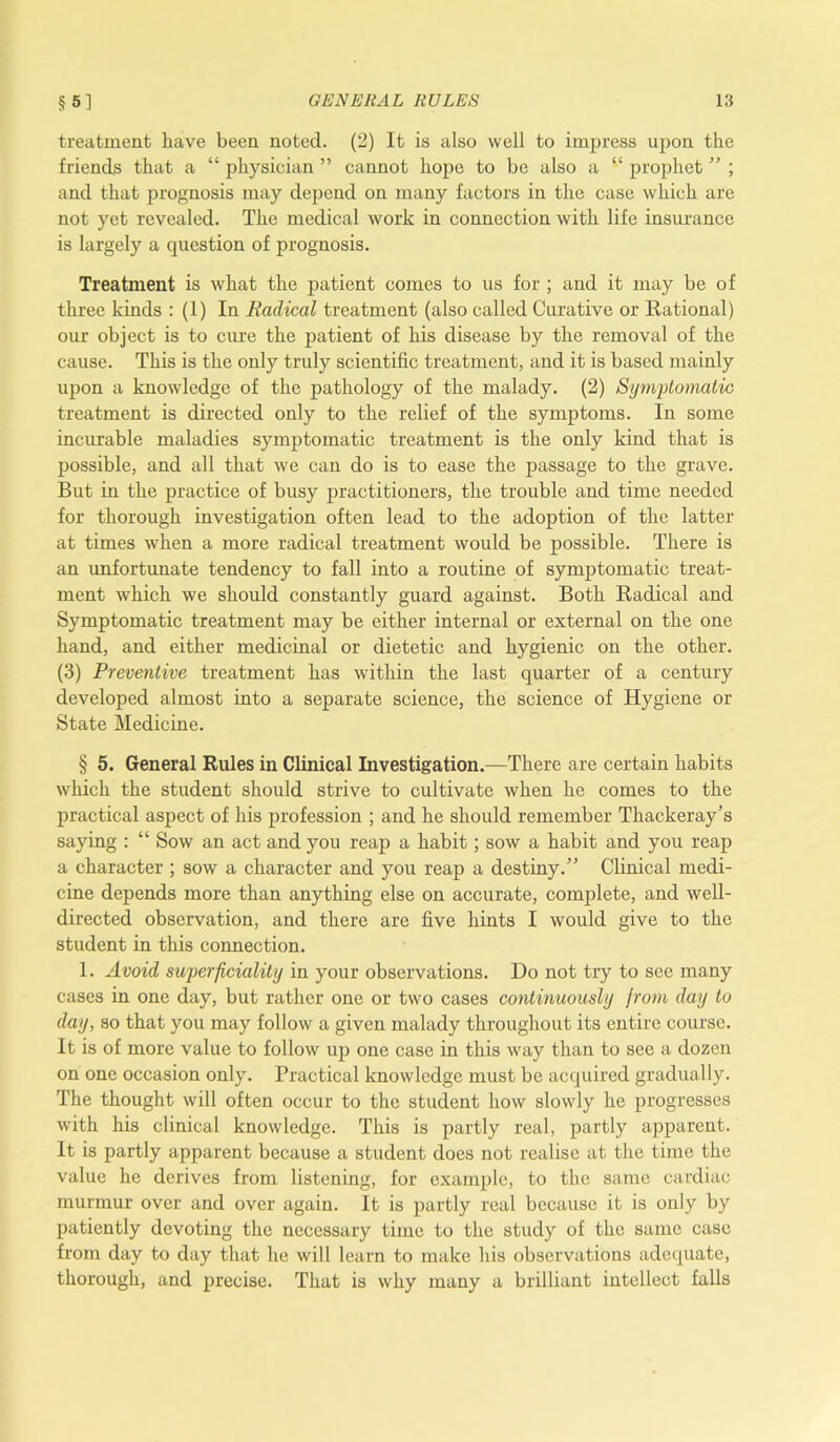 treatment have been noted. (2) It is also well to impress upon the friends that a “ physician ” cannot hope to be also a “ prophet ” ; and that prognosis may depend on many factors in the case which are not yet revealed. The medical work in connection with life insurance is largely a question of prognosis. Treatment is what the patient comes to us for ; and it may be of three kinds : (1) In Radical treatment (also called Curative or Rational) our object is to cure the patient of his disease by the removal of the cause. This is the only truly scientific treatment, and it is based mainly upon a knowledge of the pathology of the malady. (2) Symptomatic treatment is directed only to the relief of the symptoms. In some incurable maladies symptomatic treatment is the only kind that is possible, and all that we can do is to ease the passage to the grave. But in the practice of busy practitioners, the trouble and time needed for thorough investigation often lead to the adoption of the latter at times when a more radical treatment would be possible. There is an unfortunate tendency to fall into a routine of symptomatic treat- ment which we should constantly guard against. Both Radical and Symptomatic treatment may be either internal or external on the one hand, and either medicinal or dietetic and hygienic on the other. (3) Preventive treatment has within the last quarter of a century developed almost into a separate science, the science of Hygiene or State Medicine. § 5. General Rules in Clinical Investigation.—There are certain habits which the student should strive to cultivate when he comes to the practical aspect of his profession ; and he should remember Thackeray’s saying : “ Sow an act and you reap a habit; sow a habit and you reap a character ; sow a character and you reap a destiny.” Clinical medi- cine depends more than anything else on accurate, complete, and well- directed observation, and there are five hints I would give to the student in this connection. 1. Avoid superficiality in your observations. Do not try to see many cases in one day, but rather one or two cases continuously from day to day, so that you may follow a given malady throughout its entire course. It is of more value to follow up one case in this way than to see a dozen on one occasion only. Practical knowledge must be acquired gradually. The thought will often occur to the student how slowly he progresses with his clinical knowledge. This is partly real, partly apparent. It is partly apparent because a student does not realise at the time the value he derives from listening, for example, to the same cardiac murmur over and over again. It is partly real because it is only by patiently devoting the necessary time to the study of the same case from day to day that he will learn to make his observations adequate, thorough, and precise. That is why many a brilliant intellect falls