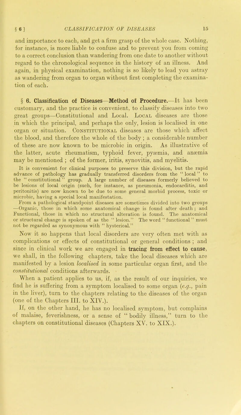 and importance to each, and get a firm grasp of the whole case. Nothing, for instance, is more liable to confuse and to prevent you from coming to a correct conclusion than wandering from one date to another without regard to the chronological sequence in the history of an illness. And again, in physical examination, nothing is so likely to lead you astray as wandering from organ to organ without first completing the examina- tion of each. § 6. Classification of Diseases—Method of Procedure.—It has been customary, and the practice is convenient, to classify diseases into two great groups—Constitutional and Local. Local diseases are those in which the principal, and perhaps the only, lesion is localised in one organ or situation. Constitutional diseases are those which affect the blood, and therefore the whole of the body ; a considerable number of these are now known to be microbic in origin. As illustrative of the latter, acute rheumatism, typhoid fever, pyaemia, and anaemia may be mentioned ; of the former, iritis, synovitis, and myelitis. It is convenient for clinical purposes to preserve this division, but the rapid advance of pathology has gradually transferred disorders from the “ local ” to the “ constitutional ” group. A large number of diseases formerly believed to be lesions of local origin (such, for instance, as pneumonia, endocarditis, and peritonitis) are now known to be due to some general morbid process, toxic or microbic, having a special local manifestation. From a pathological standpoint diseases are sometimes divided into two groups —Organic, those in which some anatomical change is found after death ; and Functional, those in which no structural alteration is found. The anatomical or structural change is spoken of as the “ lesion.” The word “ functional ” must not be regarded as synonymous with “ hysterical.” Now it so happens that local disorders are very often met with as complications or effects of constitutional or general conditions ; and since in clinical work we are engaged in tracing from effect to cause, we shall, in the following chapters, take the local diseases which are manifested by a lesion localised in some particular organ first, and the constitutional conditions afterwards. When a patient applies to us, if, as the result of our inquiries, we find he is suffering from a symptom localised to some organ (e.<j., pain in the liver), turn to the chapters relating to the diseases of the organ (one of the Chapters III. to XIV.). If, on the other hand, he has no localised symptom, but complains of malaise, feverishness, or a sense of “ bodily illness,” turn to the chapters on constitutional diseases (Chapters XV. to XIX.).