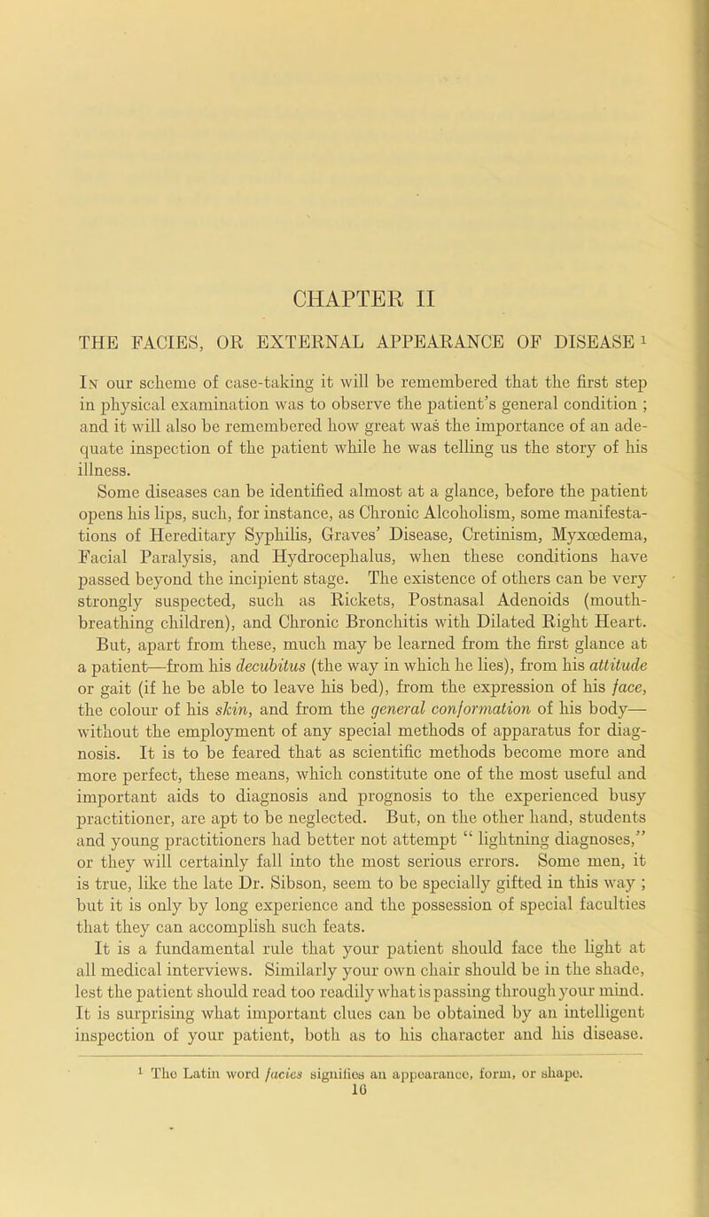 CHAPTER II THE FACIES, OR EXTERNAL APPEARANCE OF DISEASE i In our scheme of case-taking it will be remembered that the first step in physical examination was to observe the patient’s general condition ; and it will also be remembered how great was the importance of an ade- quate inspection of the patient while he was telling us the story of his illness. Some diseases can be identified almost at a glance, before the patient opens his lips, such, for instance, as Chronic Alcoholism, some manifesta- tions of Hereditary Syphilis, Graves’ Disease, Cretinism, Myxoedema, Facial Paralysis, and Hydrocephalus, when these conditions have passed beyond the incipient stage. The existence of others can be very strongly suspected, such as Rickets, Postnasal Adenoids (mouth- breathing children), and Chronic Bronchitis with Dilated Right Heart. But, apart from these, much may be learned from the first glance at a patient—from his decubitus (the way in which he lies), from his attitude or gait (if he be able to leave his bed), from the expression of his face, the colour of his skin, and from the general conformation of his body— without the employment of any special methods of apparatus for diag- nosis. It is to be feared that as scientific methods become more and more perfect, these means, which constitute one of the most useful and important aids to diagnosis and prognosis to the experienced busy practitioner, are apt to be neglected. But, on the other hand, students and young practitioners had better not attempt “ lightning diagnoses,” or they will certainly fall into the most serious errors. Some men, it is true, like the late Dr. Sibson, seem to be specially gifted in this way ; but it is only by long experience and the possession of special faculties that they can accomplish such feats. It is a fundamental rule that your patient should face the light at all medical interviews. Similarly your own chair should be in the shade, lest the patient should read too readily what is passing through your mind. It is surprising what important clues can be obtained by an intelligent inspection of your patient, both as to his character and his disease. 1 The Latin word facies signifies an appearance, form, or shape. 10