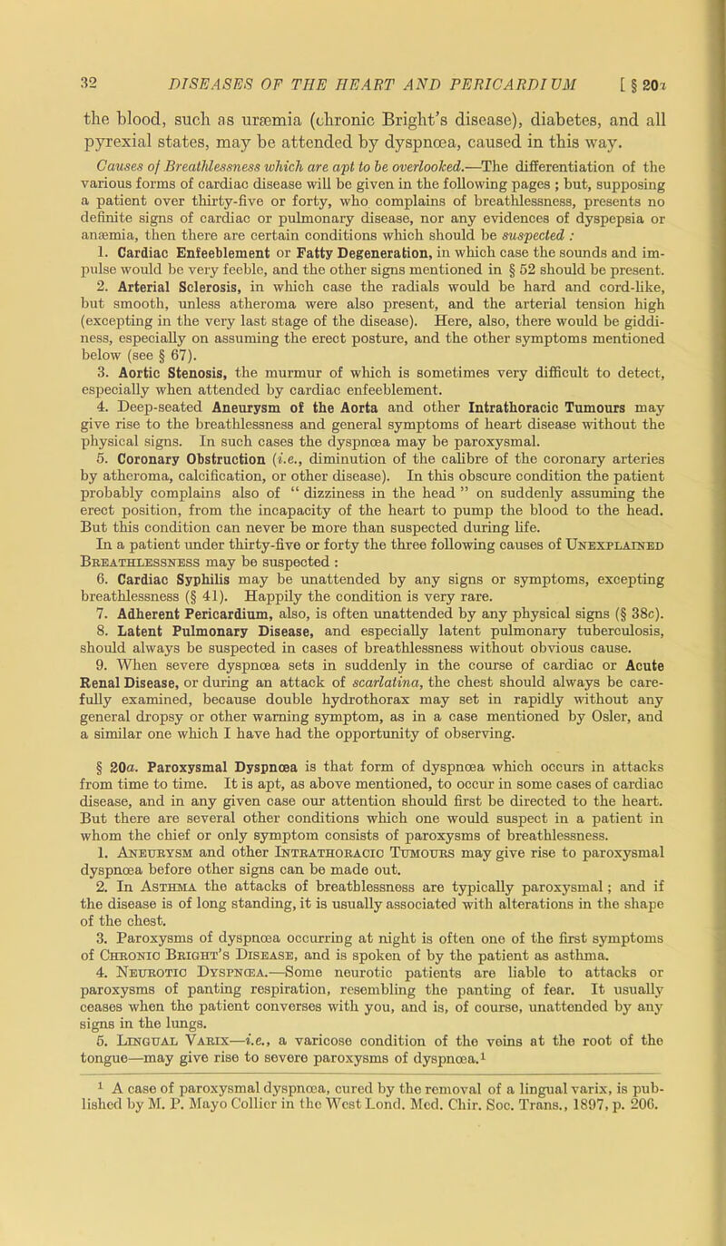 the blood, such as uraemia (chronic Bright’s disease), diabetes, and all pyrexial states, may be attended by dyspnoea, caused in this way. Causes of Breathlessness which are apt to he overlooked.—The differentiation of the various forms of cardiac disease wili be given in the following pages ; but, supposing a patient over thirty-five or forty, who complains of breathlessness, presents no definite signs of cardiac or pulmonary disease, nor any evidences of dyspepsia or anaemia, then there are certain conditions which should be suspected : 1. Cardiac Enfeeblement or Fatty Degeneration, in which case the sounds and im- pulse would be very feeble, and the other signs mentioned in § 52 should be present. 2. Arterial Sclerosis, in which case the radials would be hard and cord-like, but smooth, unless atheroma were also present, and the arterial tension high (excepting in the very last stage of the disease). Here, also, there would be giddi- ness, especially on assuming the erect posture, and the other symptoms mentioned below (see § 67). 3. Aortic Stenosis, the murmur of which is sometimes very difficult to detect, especially when attended by cardiac enfeeblement. 4. Deep-seated Aneurysm of the Aorta and other Intrathoracic Tumours may give rise to the breathlessness and general symptoms of heart disease without the physical signs. In such cases the dyspnoea may be paroxysmal. 5. Coronary Obstruction (i.e., diminution of the calibre of the coronary arteries by atheroma, calcification, or other disease). In this obscure condition the patient probably complains also of “ dizziness in the head ” on suddenly assuming the erect position, from the incapacity of the heart to pump the blood to the head. But this condition can never be more than suspected during life. In a patient under thirty-five or forty the three following causes of Unexplained Breathlessness may be suspected : 6. Cardiac Syphilis may be unattended by any signs or symptoms, excepting breathlessness (§ 41). Happily the condition is very rare. 7. Adherent Pericardium, also, is often unattended by any physical signs (§ 38c). 8. Latent Pulmonary Disease, and especially latent pulmonary tuberculosis, should always be suspected in cases of breathlessness without obvious cause. 9. When severe dyspnoea sets in suddenly in the course of cardiac or Acute Renal Disease, or during an attack of scarlatina, the chest should always be care- fully examined, because double hydrothorax may set in rapidly without any general dropsy or other warning symptom, as in a case mentioned by Osier, and a similar one which I have had the opportunity of observing. § 20a. Paroxysmal Dyspnoea is that form of dyspnoea which occurs in attacks from time to time. It is apt, as above mentioned, to occur in some cases of cardiac disease, and in any given case our attention should first be directed to the heart. But there are several other conditions which one would suspect in a patient in whom the chief or only symptom consists of paroxysms of breathlessness. 1. Aneurysm and other Intrathoracio Tumours may give rise to paroxysmal dyspnoea before other signs can be made out. 2. In Asthma the attacks of breathlessness are typically paroxysmal; and if the disease is of long standing, it is usually associated with alterations in the shape of the chest. 3. Paroxysms of dyspnoea occurring at night is often one of the first symptoms of Chronic Bright’s Disease, and is spoken of by the patient as asthma. 4. Neurotic Dyspnoea.—Some neurotic patients are liable to attacks or paroxysms of panting respiration, resembling the panting of fear. It usually ceases when the patient converses with you, and is, of course, unattended by any signs in the lungs. 5. Lingual Varix—i.e., a varicose condition of the veins at the root of the tongue—may give rise to severe paroxysms of dyspnoea.1 1 A case of paroxysmal dyspnoea, cured by the removal of a lingual varix, is pub- lished by M. P. Mayo Collier in the West Lond. Med. Chir. Soc. Trans., 1897, p. 206.