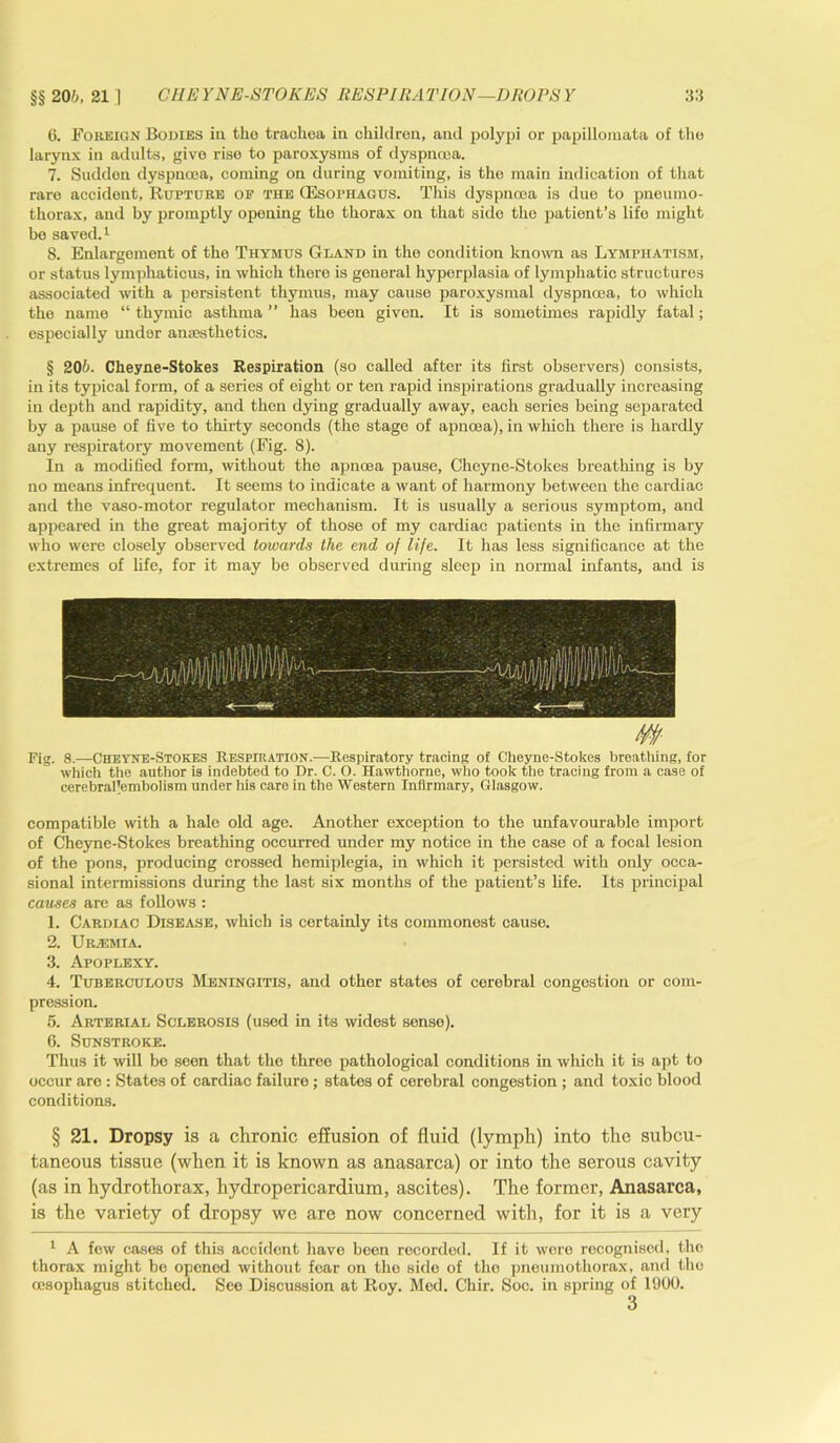 6. Foreign Bodies in tho trachea in children, and polypi or papillomata of the larynx in adults, give rise to paroxysms of dyspnoea, 7. Sudden dyspnoea, coming on during vomiting, is the main indication of that rare accident, Rupture of the (Esophagus. This dyspnoea is due to pneumo- thorax, and by promptly opening tho thorax on that sido the patient’s life might be saved.1 8. Enlargement of the Thymus Gland in the condition known as Lymphatism, or status lymphaticus, in which there is general hyporplasia of lymphatic structures associated with a persistent thymus, may cause paroxysmal dyspnoea, to which the name “thymic asthma” has been given. It is sometimes rapidly fatal; especially under anaesthetics. § 20b. Cheyne-Stokes Respiration (so called after its first observers) consists, in its typical form, of a series of eight or ten rapid inspirations gradually increasing in depth and rapidity, and then dying gradually away, each series being separated by a pause of five to thirty seconds (the stage of apncea), in which there is hardly any respiratory movement (Fig. 8). In a modified form, without the apncea pause, Cheyne-Stokes breathing is by no means infrequent. It seems to indicate a want of harmony between the cardiac and the vaso-motor regulator mechanism. It is usually a serious symptom, and appeared in the great majority of those of my cardiac patients in the infirmary who were closely observed towards the end of life. It has less significance at the extremes of fife, for it may be observed during sleep in normal infants, and is Fig. 8.—Cheyne-Stokes Respiration.—Respiratory tracing of Cheyne-Stokes breathing, for which the author is indebted to Dr. C. O. Hawthorne, who took the tracing from a case of eerebral'ernbolism under his care in the Western Infirmary, Glasgow. compatible with a hale old age. Another exception to the unfavourable import of Cheyne-Stokes breathing occurred under my notice in the ease of a focal lesion of the pons, producing crossed hemiplegia, in which it persisted with only occa- sional intermissions during the last six months of the patient’s fife. Its principal causes are as follows : 1. Cardiac Disease, which is certainly its commonest cause. 2. Urjemia. 3. Apoplexy. 4. Tuberculous Meningitis, and other states of cerebral congestion or com- pression. 5. Arterial Sclerosis (used in its widest sense). 6. Sunstroke. Thus it will be seen that tho three pathological conditions in which it is apt to occur are : States of cardiac failure; states of cerebral congestion ; and toxic blood conditions. § 21. Dropsy is a chronic effusion of fluid (lymph) into the subcu- taneous tissue (when it is known as anasarca) or into the serous cavity (as in hydrothorax, hydropericardium, ascites). The former, Anasarca, is the variety of dropsy we are now concerned with, for it is a very 1 A few cases of this accident have been recorded. If it were recognised, the thorax might be opened without fear on the side of tho pneumothorax, and the oesophagus stitched. See Discussion at Roy. Med. Chir. Soc. in spring of 1900. 3