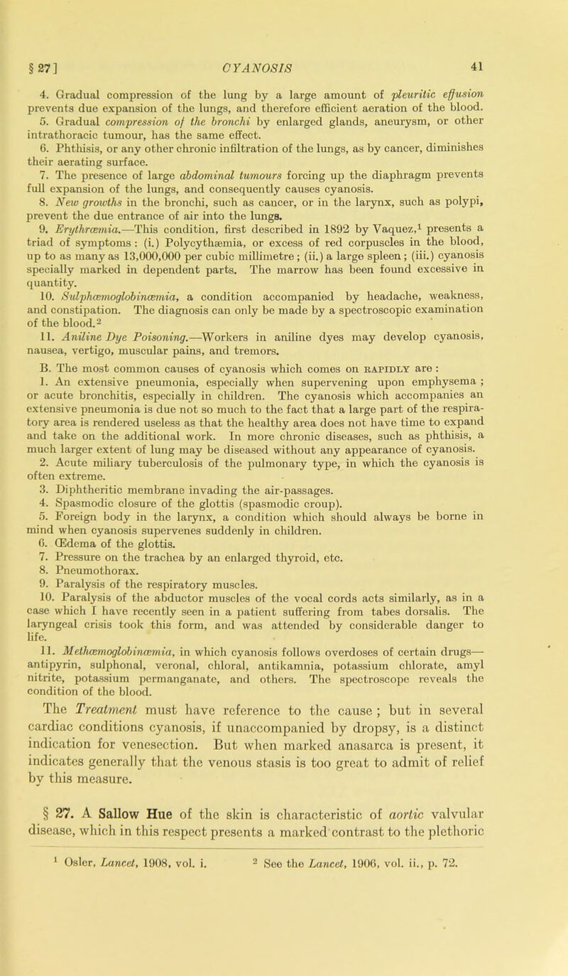 §27] 4. Gradual compression of the lung by a large amount of pleuritic effusion prevents due expansion of the lungs, and therefore efficient aeration of the blood. 5. Gradual compression of the bronchi by enlarged glands, aneurysm, or other intrathoracic tumour, has the same effect. 6. Phthisis, or any other chronic infiltration of the lungs, as by cancer, diminishes their aerating surface. 7. The presence of large abdominal tumours forcing up the diaphragm prevents full expansion of the lungs, and consequently causes cyanosis. 8. Neiv growths in the bronchi, such as cancer, or in the larynx, such as polypi, prevent the due entrance of air into the lungs. 9. Erythrcemia.—This condition, first described in 1892 by Vaquez,1 presents a triad of symptoms: (i.) Polycythsemia, or excess of red corpuscles in the blood, up to as many as 13,000,000 per cubic millimetre ; (ii.) a large spleen ; (iii.) cyanosis specially marked in dependent parts. The marrow has been found excessive in quantity. 10. Sulphcemoglobincemia, a condition accompanied by headache, weakness, and constipation. The diagnosis can only be made by a spectroscopic examination of the blood.2 11. Aniline Dye Poisoning.—Workers in aniline dyes may develop cyanosis, nausea, vertigo, muscular pains, and tremors. B. The most common causes of cyanosis which comes on rapidly are: 1. An extensive pneumonia, especially when supervening upon emphysema ; or acute bronchitis, especially in children. The cyanosis which accompanies an extensive pneumonia is due not so much to the fact that a large part of the respira- tory area is rendered useless as that the healthy area does not have time to expand and take on the additional work. In more chronic diseases, such as phthisis, a much larger extent of lung may be diseased without any appearance of cyanosis. 2. Acute miliary tuberculosis of the pulmonary type, in which the cyanosis is often extreme. 3. Diphtheritic membrane invading the air-passages. 4. Spasmodic closure of the glottis (spasmodic croup). 5. Foreign body in the larynx, a condition which should always be borne in mind when cyanosis supervenes suddenly in children. 0. (Edema of the glottis. 7. Pressure on the trachea by an enlarged thyroid, etc. 8. Pneumothorax. 9. Paralysis of the respiratory muscles. 10. Paralysis of the abductor muscles of the vocal cords acts similarly, as in a case which I have recently seen in a patient suffering from tabes dorsalis. The laryngeal crisis took this form, and was attended by considerable danger to life. 11. Methcemoglobincemia, in which cyanosis follows overdoses of certain drugs—- antipyrin, sulphonal, veronal, chloral, antikamnia, potassium chlorate, amyl nitrite, potassium permanganate, and others. The spectroscope reveals the condition of the blood. The Treatment must have reference to the cause ; but in several cardiac conditions cyanosis, if unaccompanied by dropsy, is a distinct indication for venesection. But when marked anasarca is present, it indicates generally that the venous stasis is too great to admit of relief by this measure. § 27. A Sallow Hue of the skin is characteristic of aortic valvular disease, which in this respect presents a marked contrast to the plethoric 1 Osier, Lancet, 1908, vol. i. 2 See the Lancet, 1906, vol. ii., p. 72.