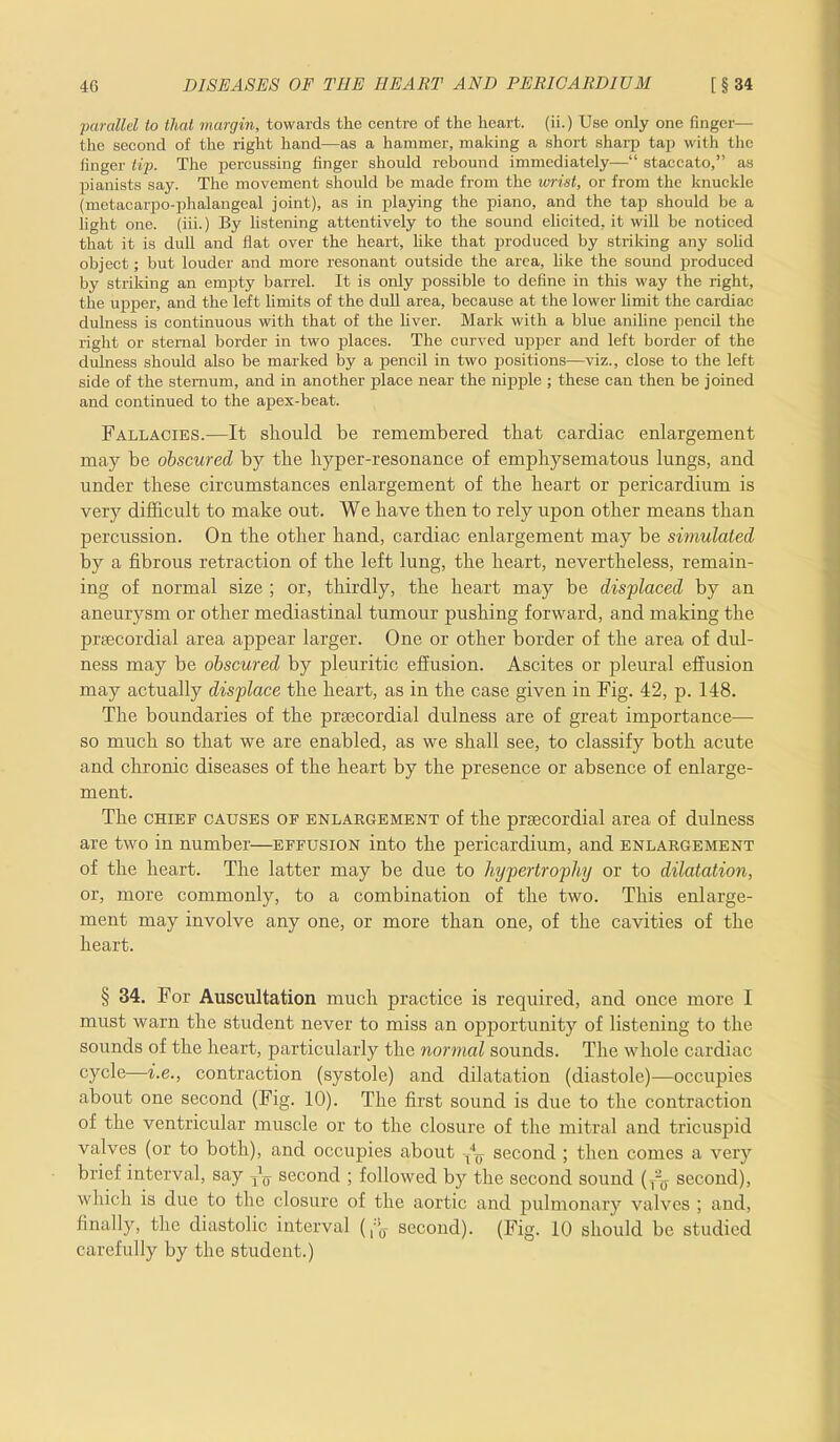 parallel to that margin, towards the centre of the heart, (ii.) Use only one finger— the second of the right hand—as a hammer, making a short sharp tap with the finger tip. The percussing finger should rebound immediately—“ staccato,” as pianists say. The movement should be made from the wrist, or from the knuckle (metacarpophalangeal joint), as in playing the piano, and the tap should be a light one. (iii.) By listening attentively to the sound elicited, it will be noticed that it is dull and flat over the heart, hke that produced by striking any solid object; but louder and more resonant outside the area, like the sound produced by striking an empty barrel. It is only possible to define in this way the right, the upper, and the left limits of the dull area, because at the lower limit the cardiac dulness is continuous with that of the fiver. Mark with a blue aniline pencil the right or sternal border in two places. The curved upper and left border of the dulness should also be marked by a pencil in two positions—viz., close to the left side of the sternum, and in another place near the nipple ; these can then be joined and continued to the apex-beat. Fallacies.—It should be remembered that cardiac enlargement may be obscured by the hyper-resonance of emphysematous lungs, and under these circumstances enlargement of the heart or pericardium is very difficult to make out. We have then to rely upon other means than percussion. On the other hand, cardiac enlargement may be simulated by a fibrous retraction of the left lung, the heart, nevertheless, remain- ing of normal size ; or, thirdly, the heart may be displaced by an aneurysm or other mediastinal tumour pushing forward, and making the prsecordial area appear larger. One or other border of the area of dul- ness may be obscured by pleuritic effusion. Ascites or pleural effusion may actually displace the heart, as in the case given in Fig. 42, p. 148. The boundaries of the preecordial dulness are of great importance— so much so that we are enabled, as we shall see, to classify both acute and chronic diseases of the heart by the presence or absence of enlarge- ment. The chief causes of enlargement of the prsecordial area of dulness are two in number—effusion into the pericardium, and enlargement of the heart. The latter may be due to hypertrophy or to dilatation, or, more commonly, to a combination of the two. This enlarge- ment may involve any one, or more than one, of the cavities of the heart. § 34. For Auscultation much practice is required, and once more I must warn the student never to miss an opportunity of listening to the sounds of the heart, particularly the normal sounds. The whole cardiac cycle—i.e., contraction (systole) and dilatation (diastole)—occupies about one second (Fig. 10). The first sound is due to the contraction of the ventricular muscle or to the closure of the mitral and tricuspid valves (or to both), and occupies about -M second ; then comes a very brief interval, say jU second ; followed by the second sound (T~ff second), which is due to the closure of the aortic and pulmonary valves ; and, finally, the diastolic interval (,Jff second). (Fig. 10 should be studied carefully by the student.)