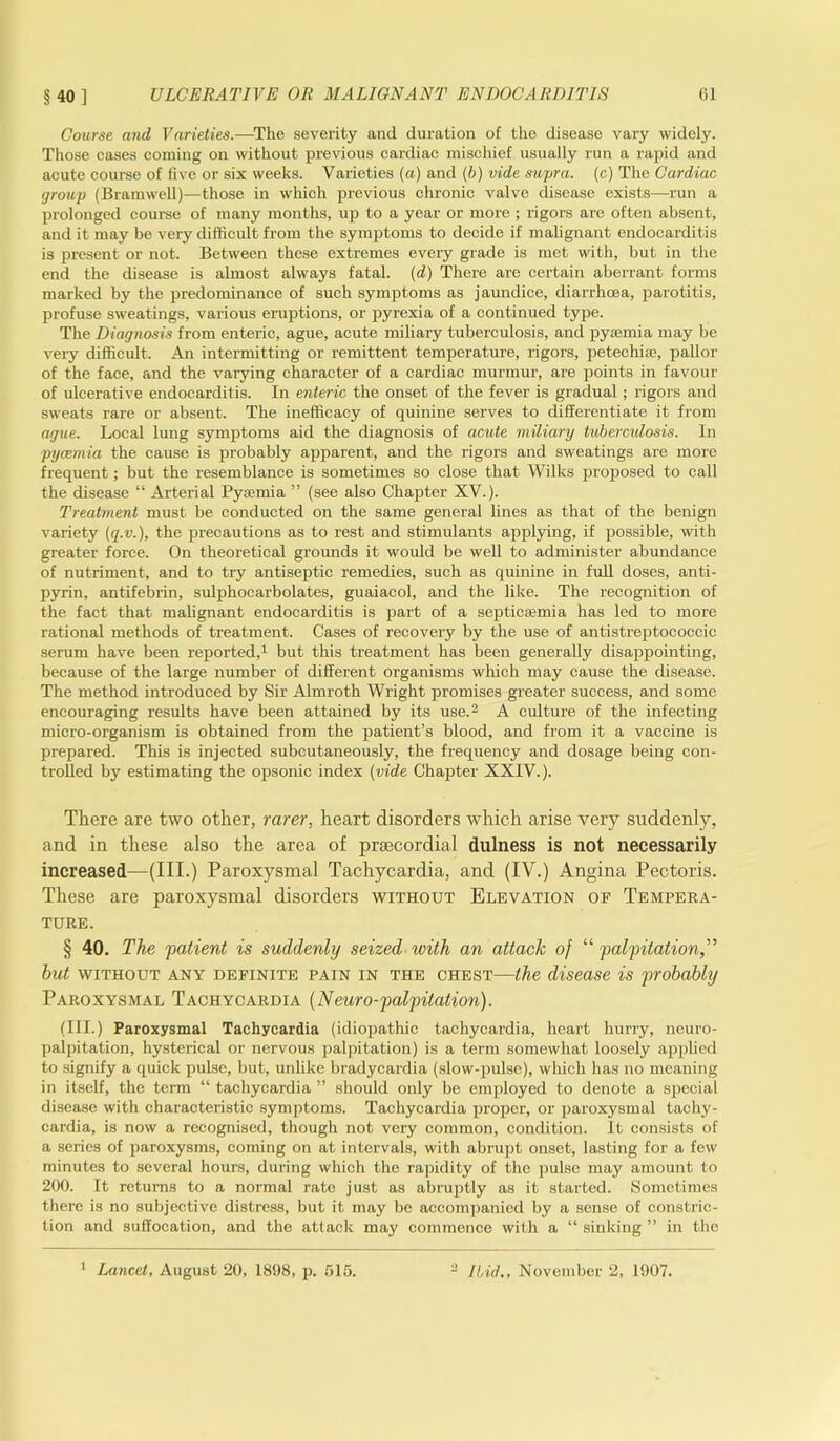 §40] Course and Varieties.-—The severity and duration of the disease vary widely. Those cases coming on without previous cardiac mischief usually run a rapid and acute course of live or six weeks. Varieties (a) and (b) vide supra, (c) The Cardiac group (Bramwell)—those in which previous chronic valve disease exists—run a prolonged course of many months, up to a year or more ; rigors are often absent, and it may be very difficult from the symptoms to decide if malignant endocarditis is present or not. Between these extremes every grade is met with, but in the end the disease is almost always fatal, (d) There are certain aberrant forms marked by the predominance of such symptoms as jaundice, diarrhoea, parotitis, profuse sweatings, various eruptions, or pyrexia of a continued type. The Diagnosis from enteric, ague, acute miliary tuberculosis, and pyremia may be very difficult. An intermitting or remittent temperature, rigors, petechias, pallor of the face, and the varying character of a cardiac murmur, are points in favour of ulcerative endocarditis. In enteric the onset of the fever is gradual ; rigors and sweats rare or absent. The inefficacy of quinine serves to differentiate it from ague. Local lung symptoms aid the diagnosis of acute miliary tubercidosis. In pyaemia the cause is probably apparent, and the rigors and sweatings are more frequent; but the resemblance is sometimes so close that Wilks proposed to call the disease “ Arterial Pyaemia ” (see also Chapter XV.). Treatment must be conducted on the same general lines as that of the benign variety (q.v.), the precautions as to rest and stimulants applying, if possible, with greater force. On theoretical grounds it would be well to administer abundance of nutriment, and to try antiseptic remedies, such as quinine in full doses, anti- pyrin, antifebrin, sulphocarbolates, guaiacol, and the like. The recognition of the fact that malignant endocarditis is part of a septictemia has led to more rational methods of treatment. Cases of recovery by the use of antistreptococcic serum have been reported,1 but this treatment has been generally disappointing, because of the large number of different organisms which may cause the disease. The method introduced by Sir Almroth Wright promises greater success, and some encouraging results have been attained by its use.2 A culture of the infecting micro-organism is obtained from the patient’s blood, and from it a vaccine is prepared. This is injected subcutaneously, the frequency and dosage being con- trolled by estimating the opsonic index (vide Chapter' XXIV.). There are two other, rarer, heart disorders which arise very suddenly, and in these also the area of prsecordial dulness is not necessarily increased—(III.) Paroxysmal Tachycardia, and (IV.) Angina Pectoris. These are paroxysmal disorders without Elevation of Tempera- ture. § 40. The patient is suddenly seized with an attack of “ palpitation hut without any definite pain in the chest—the disease is probably Paroxysmal Tachycardia (Neuro-palpitation). (III.) Paroxysmal Tachycardia (idiopathic tachycardia, heart hurry, neuro- palpitation, hysterical or nervous palpitation) is a term somewhat loosely applied to signify a quick pulse, but, unlike bradycardia (slow-pulse), which has no meaning in itself, the term “ tachycardia ” should only be employed to denote a special disease with characteristic symptoms. Tachycardia proper, or paroxysmal tachy- cardia, is now a recognised, though not very common, condition. It consists of a series of paroxysms, coming on at intervals, with abrupt onset, lasting for a few minutes to several hours, during which the rapidity of the pulse may amount to 200. It returns to a normal rate just as abruptly as it started. Sometimes there is no subjective distress, but it may be accompanied by a sense of constric- tion and suffocation, and the attack may commence with a “ sinking ” in the Lancet, August 20, 1898, p. 515. 2 Ibid., November 2, 1907.