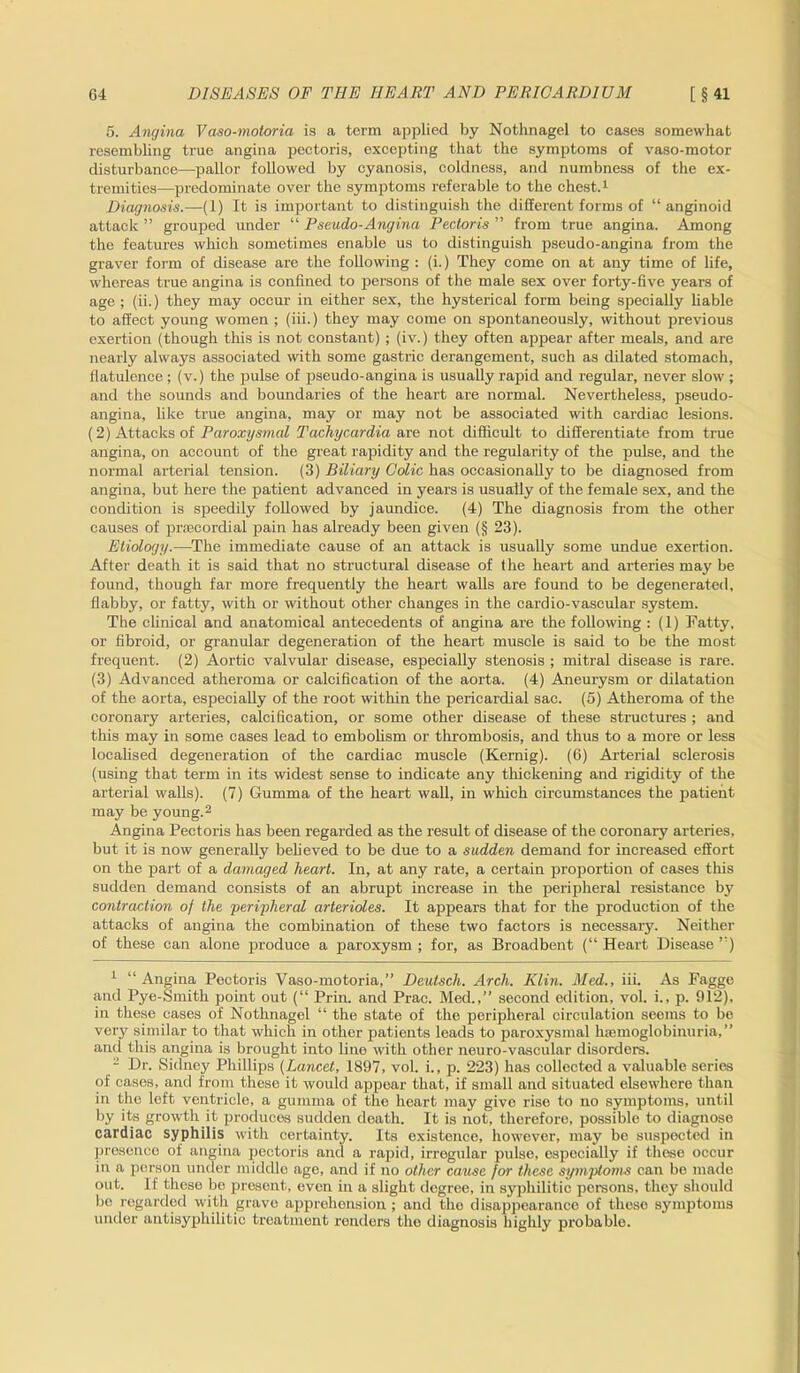 5. Angina Vaso-motoria is a term applied by Nothnagel to cases somewhat resembling true angina pectoris, excepting that the symptoms of vaso-motor disturbance—pallor followed by cyanosis, coldness, and numbness of the ex- tremities—predominate over the symptoms referable to the chest.1 Diagnosis.—(1) It is important to distinguish the different forms of “ anginoid attack ” grouped under “ Pseudo-Angina Pectoris ” from true angina. Among the features which sometimes enable us to distinguish pseudo-angina from the graver form of disease are the following : (i.) They come on at any time of life, whereas true angina is confined to persons of the male sex over forty-five years of age ; (ii.) they may occur in either sex, the hysterical form being specially liable to affect young women ; (iii.) they may come on spontaneously, without previous exertion (though this is not constant) ; (iv.) they often appear after meals, and are nearly always associated with some gastric derangement, such as dilated stomach, flatulence ; (v.) the pulse of pseudo-angina is usually rapid and regular, never slow ; and the sounds and boundaries of the heart are normal. Nevertheless, pseudo- angina, like true angina, may or may not be associated with cardiac lesions. (2) Attacks of Paroxysmal Tachycardia are not difficult to differentiate from true angina, on account of the great rapidity and the regularity of the pulse, and the normal arterial tension. (3) Biliary Colic has occasionally to be diagnosed from angina, but here the patient advanced in years is usually of the female sex, and the condition is speedily followed by jaundice. (4) The diagnosis from the other causes of prsecordial pain has already been given (§ 23). Etiology.—The immediate cause of an attack is usually some undue exertion. After death it is said that no structural disease of the heart and arteries may be found, though far more frequently the heart walls are found to be degenerated, flabby, or fatty, with or without other changes in the cardio-vascular system. The clinical and anatomical antecedents of angina are the following : (1) Fatty, or fibroid, or granular degeneration of the heart muscle is said to be the most frequent. (2) Aortic valvular disease, especially stenosis ; mitral disease is rare. (3) Advanced atheroma or calcification of the aorta. (4) Aneurysm or dilatation of the aorta, especially of the root within the pericardial sac. (5) Atheroma of the coronary arteries, calcification, or some other disease of these structures ; and tills may in some cases lead to embolism or thrombosis, and thus to a more or less localised degeneration of the cardiac muscle (Kernig). (6) Arterial sclerosis (using that term in its widest sense to indicate any thickening and rigidity of the arterial walls). (7) Gumma of the heart wall, in which circumstances the patient may be young.2 Angina Pectoris has been regarded as the result of disease of the coronary arteries, but it is now generally believed to be due to a sudden demand for increased effort on the part of a damaged heart. In, at any rate, a certain proportion of cases this sudden demand consists of an abrupt increase in the peripheral resistance by contraction of the peripheral arterioles. It appears that for the production of the attacks of angina the combination of these two factors is necessary. Neither of these can alone produce a paroxysm ; for, as Broadbent (“ Heart Disease ”) 1 “ Angina Pectoris Vaso-motoria,” Deutsch. Arch. Klin. Med., iii. As Fagge and Pye-Smith point out (“ Prin. and Prac. Med.,” second edition, vol. i., p. 912), in these cases of Nothnagel “ the state of the peripheral circulation seems to bo very similar to that which in other patients leads to paroxysmal haemoglobinuria,” and this angina is brought into lino with other neuro-vascular disorders. 2 Dr. Sidney Phillips (Lancet, 1897, vol. i., p. 223) has collected a valuable series of cases, and from these it would appear that, if small and situated elsewhere than in the left ventricle, a gumma of the heart may give rise to no symptoms, until by its growth it produces sudden death. It is not, therefore, possible to diagnose cardiac syphilis with certainty. Its existence, however, may be suspected in presence of angina pectoris and a rapid, irregular pulse, especially if these occur in a person under middle age, and if no other cause for these symptoms can be made out. If these be present, even in a slight degree, in syphilitic persons, they should be regarded with grave apprehension ; and the disappearance of these symptoms under antisyphilitic treatment renders the diagnosis highly probable.