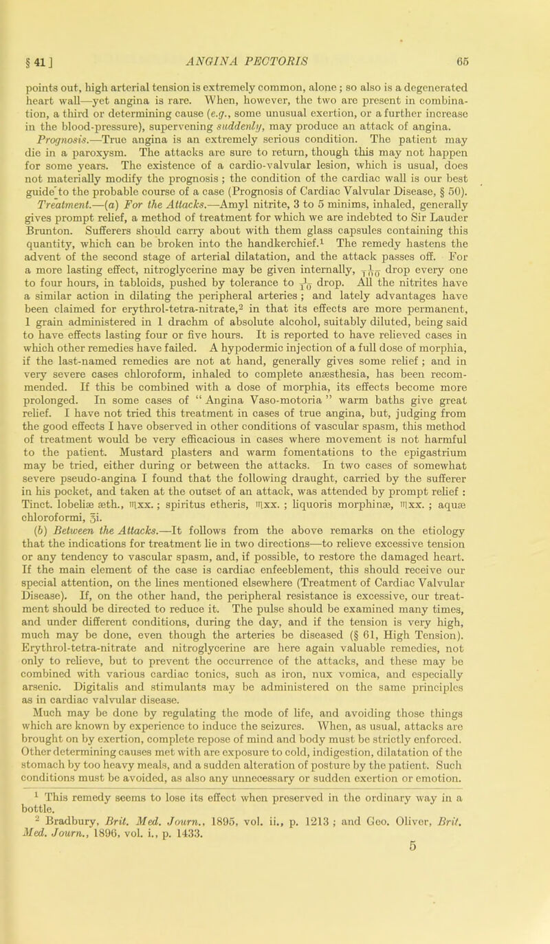 points out, high arterial tension is extremely common, alone ; so also is a degenerated heart wall—yet angina is rare. When, however, the two aro present in combina- tion, a third or determining cause (e.g., some unusual exertion, or a further increase in the blood-pressure), supervening suddenly, may produce an attack of angina. Prog nos is. —T rue angina is an extremely serious condition. The patient may die in a paroxysm. The attacks are sure to return, though this may not happen for some years. The existence of a cardio-valvular lesion, which is usual, does not materially modify the prognosis ; the condition of the cardiac wall is our best guide'to the probable course of a case (Prognosis of Cardiac Valvular Disease, § 50). Treatment.—(a) For the Attacks.—Amyl nitrite, 3 to 5 minims, inhaled, generally gives prompt relief, a method of treatment for which we are indebted to Sir Lauder Brunton. Sufferers should carry about with them glass capsules containing this quantity, which can be broken into the handkerchief.1 The remedy hastens the advent of the second stage of arterial dilatation, and the attack passes off. For a more lasting effect, nitroglycerine may be given internally, drop every one to four hours, in tabloids, pushed by tolerance to drop. All the nitrites have a similar action in dilating the peripheral arteries ; and lately advantages have been claimed for erythrol-tetra-nitrate,2 in that its effects are more permanent, 1 grain administered in 1 drachm of absolute alcohol, suitably diluted, being said to have effects lasting four or five hours. It is reported to have relieved cases in which other remedies have failed. A hypodermic injection of a full dose of morphia, if the last-named remedies are not at hand, generally gives some relief ; and in very severe cases chloroform, inhaled to complete anaesthesia, has been recom- mended. If this be combined with a dose of morphia, its effects become more prolonged. In some cases of “ Angina Vaso-motoria ” warm baths give great relief. I have not tried this treatment in cases of true angina, but, judging from the good effects I have observed in other conditions of vascular spasm, this method of treatment would be very efficacious in cases where movement is not harmful to the patient. Mustard plasters and warm fomentations to the epigastrium may be tried, either during or between the attacks. In two cases of somewhat severe pseudo-angina I found that the following draught, carried by the sufferer in his pocket, and taken at the outset of an attack, was attended by prompt relief : Tinct. lobelise seth., iqxx.; spiritus etheris, nixx. ; liquoris morphinse, inxx. ; aquas chloroformi, gi. (6) Between the Attacks.—It follows from the above remarks on the etiology that the indications for treatment he in two directions—to relieve excessive tension or any tendency to vascular spasm, and, if possible, to restore the damaged heart. If the main element of the case is cardiac enfeeblement, this should receive our special attention, on the lines mentioned elsewhere (Treatment of Cardiac Valvular Disease). If, on the other hand, the peripheral resistance is excessive, our treat- ment should be directed to reduce it. The pulse should be examined many times, and under different conditions, during the day, and if the tension is very high, much may be done, even though the arteries be diseased (§ 61, High Tension). Erythrol-tetra-nitrate and nitroglycerine are here again valuable remedies, not only to relieve, but to prevent the occurrence of the attacks, and these may be combined with various cardiac tonics, such as iron, nux vomica, and especially arsenic. Digitalis and stimulants may be administered on the same principles as in cardiac valvular disease. Much may be done by regulating the mode of life, and avoiding those things which are known by experience to induce the seizures. When, as usual, attacks are brought on by exertion, complete repose of mind and body must be strictly enforced. Other determining causes met with are exposure to cold, indigestion, dilatation of the stomach by too heavy meals, and a sudden alteration of posture by the patient. Such conditions must be avoided, as also any unnecessary or sudden exertion or emotion. 1 This remedy seems to lose its effect when preserved in the ordinary way in a bottle. 2 Bradbury, Brit. Med. Journ., 1895, vol. ii., p. 1213 ; and Goo. Oliver, Brit. Med. Journ., 1896, vol. i., p. 1433.