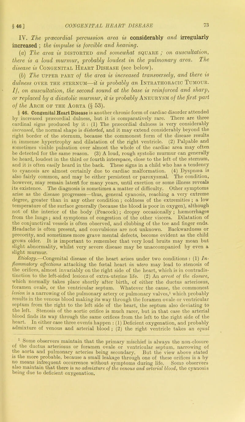 § 46] IV. The prcecordial 'percussion area is considerably and irregularly increased ; the impulse is forcible and heaving. {a) The area is distorted and somewhat square ; on auscultation, there is a loud murmur, probably loudest in the pulmonary area. The disease is Congenital Heart Disease (see below). (b) The upper part of the area is increased transversely, and there is dulness over the sternum—it is probably an Intrathoracic Tumour. If, on auscultation, the second sound at the base is reinforced and sharp, or replaced by a diastolic murmur, it is probably Aneurysm of the first part of the Arch of the Aorta (§ 53). § 46. Congenital Heart Disease is another chronic form of cardiac disorder attended by increased prcecordial dulness, but it is comparatively rare. There are three cardinal signs produced by it: (1) The prcecordial dulness is very considerably increased, the normal shape is distorted, and it may extend considerably beyond the right border of the sternum, because the commonest form of the disease results in immense hypertrophy and dilatation of the right ventricle. (2) Palpable and sometimes visible pulsation over almost the whole of the cardiac area may often be detected for the same reason. (3) A loud, rough systolic murmur can generally be heard, loudest in the third or fourth interspace, close to the left of the sternum, and it is often easily heard in the back. These signs in a child who has a tendency to cyanosis are almost certainly due to cardiac malformation. (4) Dyspncea is also fairly common, and may be either persistent or paroxysmal. The condition, however, may remain latent for many years, until exertion or some illness reveals its existence. The diagnosis is sometimes a matter of difficulty. Other symptoms arise as the disease progresses—thus, general cyanosis, reaching a very extreme degree, greater than in any other condition; coldness of the extremities ; a low temperature of the surface generally (because the blood is poor in oxygen), although not of the interior of the body (Peacock); dropsy occasionally; haemorrhages from the lungs; and symptoms of congestion of the other viscera. Dilatation of the conjunctival vessels is often observed, and clubbing of the toe and finger ends. Headache is often present, and convulsions are not unknown. Backwardness or precocity, and sometimes more grave mental defects, become evident as the child grows older. It is important to remember that very loud bruits may mean but slight abnormality, whilst very severe disease may be unaccompanied by even a slight murmur. Etiology.—Congenital disease of the heart arises under two conditions : (1) In- flammatory affections attacking the festal heart in utero may lead to stenosis of the orifices, almost invariably on the right side of the heart, which is in contradis- tinction to the left-sided lesions of extra-uterine life. (2) An arrest of the closure, which normally takes place shortly after birth, of either the ductus arteriosus, foramen ovale, or the ventricular septum. Whatever the cause, the commonest lesion is a narrowing of the pulmonary artery or pulmonary valves,1 which probably results in the venous blood making its way through the foramen ovale or ventricular sejitum from the right to the left side of the heart, the septum also deviating to the left. Stenosis of the aortic orifice is much rarer, but in that case the arterial blood finds its way through the same orifices from the left to the right side of the heart. In either case three events happen : (1) Deficient oxygenation, and probably admixture of venous and arterial blood ; (2) the right ventricle takes an equal Some observer’s maintain that the primary mischief is always the non-closurc of the ductus arteriosus or foramen ovale or ventricular septum, narrowing of the aorta and pulmonary arteries being secondary. But the viow above stated is the more probable, because a small leakage through one of these orifices is a by no means infrequent occurrence without symptoms during life. Some observers also maintain that there is no admixture of the venous and arterial blood, tho cyanosis being due to deficient oxygenation.