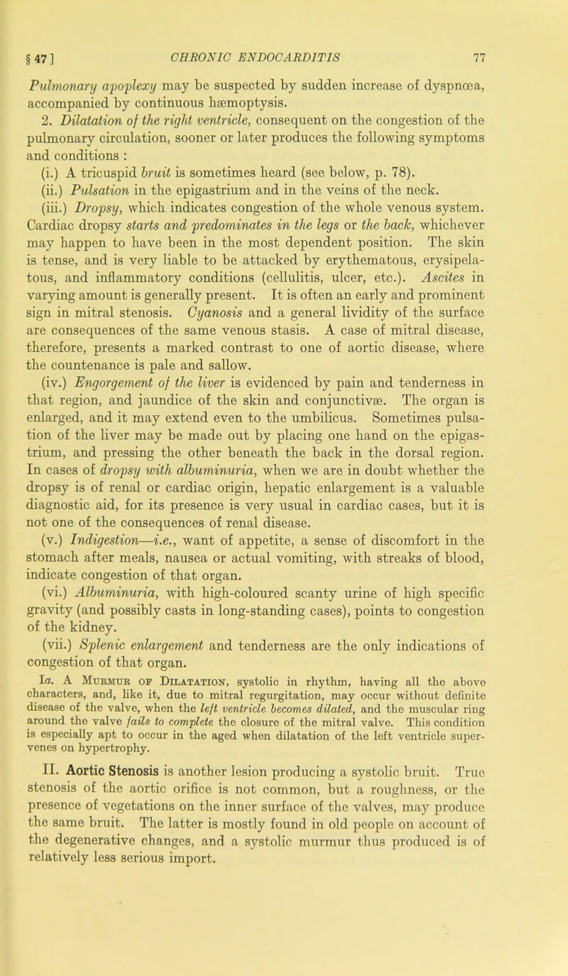 Pulmonary apoplexy may be suspected by sudden increase of dyspnoea, accompanied by continuous haemoptysis. 2. Dilatation of the right ventricle, consequent on the congestion of the pulmonary circulation, sooner or later produces the following symptoms and conditions : (i.) A tricuspid bruit is sometimes heard (see below, p. 78). (ii.) Pulsation in the epigastrium and in the veins of the neck. (iii.) Dropsy, which indicates congestion of the whole venous system. Cardiac dropsy starts and predominates in the legs or the back, whichever may happen to have been in the most dependent position. The skin is tense, and is very liable to be attacked by erythematous, erysipela- tous, and inflammatory conditions (cellulitis, ulcer, etc.). Ascites in varying amount is generally present. It is often an early and prominent sign in mitral stenosis. Cyanosis and a general lividity of the surface are consequences of the same venous stasis. A case of mitral disease, therefore, presents a marked contrast to one of aortic disease, where the countenance is pale and sallow. (iv.) Engorgement of the liver is evidenced by pain and tenderness in that region, and jaundice of the skin and conjunctivse. The organ is enlarged, and it may extend even to the umbilicus. Sometimes pulsa- tion of the liver may be made out by placing one hand on the epigas- trium, and pressing the other beneath the back in the dorsal region. In cases of dropsy with albuminuria, when we are in doubt whether the dropsy is of renal or cardiac origin, hepatic enlargement is a valuable diagnostic aid, for its presence is very usual in cardiac cases, but it is not one of the consequences of renal disease. (v.) Indigestion—i.e., want of appetite, a sense of discomfort in the stomach after meals, nausea or actual vomiting, with streaks of blood, indicate congestion of that organ. (vi.) Albuminuria, with high-coloured scanty urine of high specific gravity (and possibly casts in long-standing cases), points to congestion of the kidney. (vii.) Splenic enlargement and tenderness are the only indications of congestion of that organ. I a. A Murmur op Dilatation, systolic in rhythm, having all the above characters, and, like it, due to mitral regurgitation, may occur without definite disease of the valve, when the left ventricle becomes dilated, and the muscular ring around the valve fails to complete the closure of the mitral valve. This condition is especially apt to occur in the aged when dilatation of the left ventricle super- venes on hypertrophy. II. Aortic Stenosis is another lesion producing a systolic bruit. True stenosis of the aortic orifice is not common, but a roughness, or the presence of vegetations on the inner surface of the valves, may produce the same bruit. The latter is mostly found in old people on account of the degenerative changes, and a systolic murmur thus produced is of relatively less serious import.