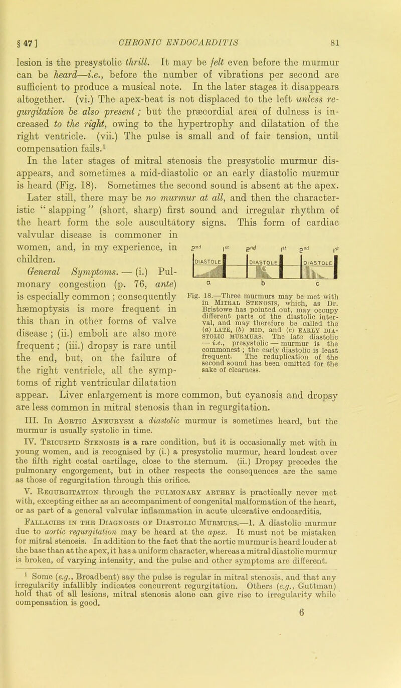 lesion is the presystolic thrill. It may be felt even before the murmur can be heard—i.e., before the number of vibrations per second are sufficient to produce a musical note. In the later stages it disappears altogether, (vi.) The apex-beat is not displaced to the left unless re- gurgitation be also present; but the prsecordial area of dulness is in- creased to the right, owing to the hypertrophy and dilatation of the right ventricle, (vii.) The pulse is small and of fair tension, until compensation fails.1 In the later stages of mitral stenosis the presystolic murmur dis- appears, and sometimes a mid-diastolic or an early diastolic murmur is heard (Fig. 18). Sometimes the second sound is absent at the apex. Later still, there may be no murmur at all, and then the character- istic “ slapping ” (short, sharp) first sound and irregular rhythm of the heart form the sole auscultatory signs. This form of cardiac valvular disease is commoner in women, and, in my experience, in children. General Symptoms. — (i.) Pul- monary congestion (p. 76, ante) is especially common ; consequently haemoptysis is more frequent in this than in other forms of valve disease ; (ii.) emboli are also more frequent; (iii.) dropsy is rare until the end, but, on the failure of the right ventricle, all the symp- toms of right ventricular dilatation |St gn i |S( gnd )St DIASTOLE 1 DIASTOLE 1 DIASTOLE I ulllllllllllllllllli 1 1 Ilk. 1 111 llliiin,... 1 a b c Fig. 18.—Three murmurs may be met with in Mitral Stenosis, which, as Dr. Bristowe has pointed out, may occupy different parts of the diastolic inter- val, and may therefore be called the (a) late, (6) MID, and (c) early dia- stolic murmurs. The late diastolic — i.e., presystolic — murmur is the commonest; the early diastolic is least frequent. The reduplication of the second sound has been omitted for the sake of clearness. appear. Liver enlargement is more common, but cyanosis and dropsy are less common in mitral stenosis than in regurgitation. III. In Aortic Aneurysm a diastolic murmur is sometimes heard, but the murmur is usually systolic in time. IV. Tricuspid Stenosis is a rare condition, but it is occasionally met with in young women, and is recognised by (i.) a presystolic murmur, heard loudest over the fifth right costal cartilage, close to the sternum, (ii.) Dropsy precedes the pulmonary engorgement, but in other respects the consequences are the same as those of regurgitation through this orifice. V. Regurgitation through the pulmonary artery is practically never met with, excepting either as an accompaniment of congenital malformation of the heart, or as part of a general valvular inflammation in acute ulcerative endocarditis. Fallacies in the Diagnosis of Diastolic Murmurs.—1. A diastolic murmur due to aortic regurgitation may be heard at the apex. It must not be mistaken for mitral stenosis. In addition to the fact that the aortic murmur is heard louder at the base than at the apex, it has a uniform character, whereas a mi tral diastolic murmur is broken, of varying intensity, and the pulse and other symptoms arc different. 1 Some (e.g., Broadbent) say tho pulse is regular in mitral stenosis, and that any irrogularity infallibly indicates concurrent regurgitation. Others (e.g., Guttman) hold that of all lesions, mitral stenosis alone can give rise to irrogularity while compensation is good. 6