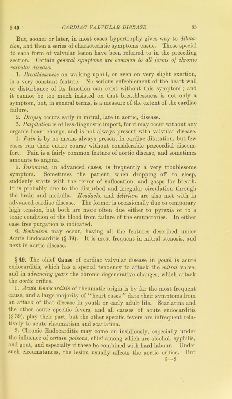 But, sooner or later, in most cases hypertrophy gives way to dilata- tion, and then a series of characteristic symptoms ensue. Those special to each form of valvular lesion have been referred to in the preceding section. Certain general symptoms are common to all forms of chronic valvular disease. 1. Breathlessness on walking uphill, or even on very slight exertion, is a very constant feature. No serious enfeeblement of the heart wall or disturbance of its function can exist without this symptom ; and it cannot be too much insisted on that breathlessness is not only a symptom, but, in general terms, is a measure of the extent of the cardiac failure. 2. Dropsy occurs early in mitral, late in aortic, disease. 3. Palpitation is of less diagnostic import, for it may occur without any organic heart change, and is not always present with valvular disease. 4. Pain is by no means always present in cardiac dilatation, but few cases run their entire course without considerable prsecordial discom- fort. Pain is a fairly common feature of aortic disease, and sometimes amounts to angina. 5. Insomnia, in advanced cases, is frequently a very troublesome symptom. Sometimes the patient, when dropping olf to sleep, suddenly starts with the terror of suffocation, and gasps for breath. It is probably due to the disturbed and irregular circulation through the brain and medulla. Headache and delirium are also met with in advanced cardiac disease. The former is occasionally due to temporary high tension, but both are more often due either to pyrexia or to a toxic condition of the blood from failure of the emunctories. In either case free purgation is indicated. 6. Embolism may occur, having all the features described under Acute Endocarditis (§ 39). It is most frequent in mitral stenosis, and next in aortic disease. § 49. The chief Cause of cardiac valvular disease in youth is acute endocarditis, which has a special tendency to attack the mitral valve, and in advancing years the chronic degenerative changes, which attack the aortic orifice. 1. Acute Endocarditis of rheumatic origin is by far the most frequent cause, and a large majority of “ heart cases ” date their symptoms from an attack of that disease in youth or early adult life. Scarlatina and the other acute specific fevers, and all causes of acute endocarditis (§ 39), play their part, but the other specific fevers are infrequent rela- tively to acute rheumatism and scarlatina. 2. Chronic Endocarditis may come on insidiously, especially under the influence of certain poisons, chief among which are alcohol, syphilis, and gout, and especially if these be combined with hard labour. Under such circumstances, the lesion usually affects the aortic orifice. But 6—2