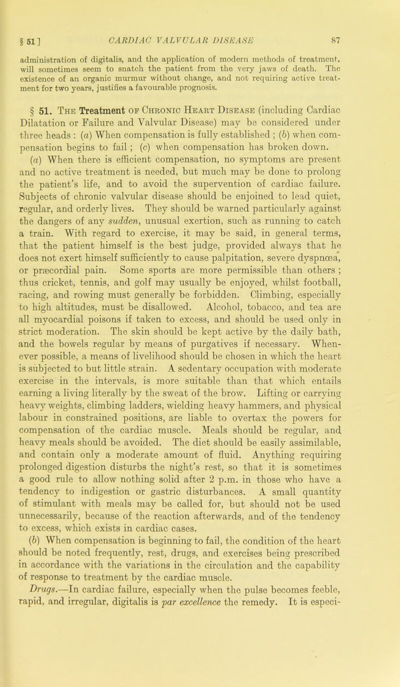 § 51] administration of digitalis, and the application of modern methods of treatment, will sometimes seem to snatch the patient from the very jaws of death. The existence of an organic murmur without change, and not requiring active treat- ment for two years, justifies a favourable prognosis. § 51. The Treatment op Chronic Heart Disease (including Cardiac Dilatation or Failure and Valvular Disease) may be considered under three heads : (a) When compensation is fully established ; (b) when com- pensation begins to fail; (c) when compensation has broken down. (а) When there is efficient compensation, no symptoms are present and no active treatment is needed, but much may be done to prolong the patient’s life, and to avoid the supervention of cardiac failure. Subjects of chronic valvular disease should be enjoined to lead quiet, regular, and orderly lives. They should be warned particularly against the dangers of any sudden, unusual exertion, such as running to catch a train. With regard to exercise, it may be said, in general terms, that the patient himself is the best judge, provided always that he does not exert himself sufficiently to cause palpitation, severe dyspnoea, or prsecordial pain. Some sports are more permissible than others ; thus cricket, tennis, and golf may usually be enjoyed, whilst football, racing, and rowing must generally be forbidden. Climbing, especially to high altitudes, must be disallowed. Alcohol, tobacco, and tea are all myocardial poisons if taken to excess, and should be used only in strict moderation. The skin should be kept active by the daily bath, and the bowels regular by means of purgatives if necessary. When- ever possible, a means of livelihood should be chosen in which the heart is subjected to but little strain. A sedentary occupation with moderate exercise in the intervals, is more suitable than that which entails earning a living literally by the sweat of the brow. Lifting or carrying heavy weights, climbing ladders, wielding heavy hammers, and physical labour in constrained positions, are liable to overtax the powers for compensation of the cardiac muscle. Meals should be regular, and heavy meals should be avoided. The diet should be easily assimilable, and contain only a moderate amount of fluid. Anything requiring prolonged digestion disturbs the night’s rest, so that it is sometimes a good rule to allow nothing solid after 2 p.m. in those who have a tendency to indigestion or gastric disturbances. A small quantity of stimulant with meals may be called for, but should not be used unnecessarily, because of the reaction afterwards, and of the tendency to excess, which exists in cardiac cases. (б) When compensation is beginning to fail, the condition of the heart should be noted frequently, rest, drugs, and exercises being prescribed in accordance with the variations in the circulation and the capability of response to treatment by the cardiac muscle. Drugs.—In cardiac failure, especially when the pulse becomes feeble, rapid, and irregular, digitalis is far excellence the remedy. It is especi-