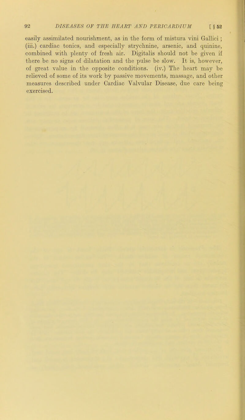 easily assimilated nourishment, as in the form of mistura vini Gallici; (iii.) cardiac tonics, and especially strychnine, arsenic, and quinine, combined with plenty of fresh air. Digitalis should not be given if there be no signs of dilatation and the pulse be slow. It is, however, of great value in the opposite conditions, (iv.) The heart may be relieved of some of its work by passive movements, massage, and other measures described under Cardiac Valvular Disease, due care being exercised.