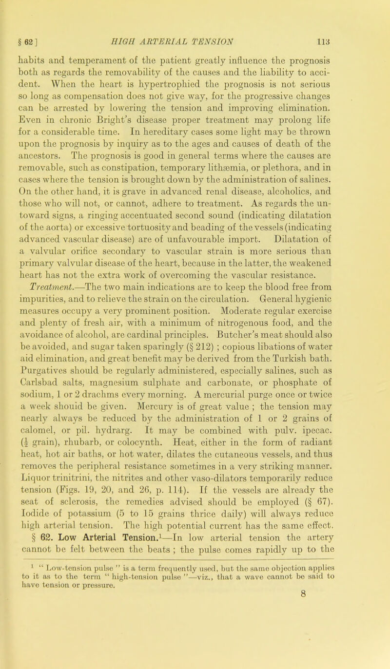 habits and temperament of the patient greatly influence the prognosis both as regards the removability of the causes and the liability to acci- dent. When the heart is hypertrophied the prognosis is not serious so long as compensation does not give way, for the progressive changes can be arrested by lowering the tension and improving elimination. Even in chronic Bright’s disease proper treatment may prolong life for a considerable time. In hereditary cases some light may be thrown upon the prognosis by inquiry as to the ages and causes of death of the ancestors. The prognosis is good in general terms where the causes are removable, such as constipation, temporary lithasmia, or plethora, and in cases where the tension is brought down by the administration of salines. On the other hand, it is grave in advanced renal disease, alcoholics, and those who will not, or cannot, adhere to treatment. As regards the un- toward signs, a ringing accentuated second sound (indicating dilatation of the aorta) or excessive tortuosity and beading of the vessels (indicating advanced vascular disease) are of unfavourable import. Dilatation of a valvular orifice secondary to vascular strain is more serious than primary valvular disease of the heart, because in the latter, the weakened heart has not the extra work of overcoming the vascular resistance. Treatment.—-The two main indications are to keep the blood free from impurities, and to relieve the strain on the circulation. General hygienic measures occupy a very prominent position. Moderate regular exercise and plenty of fresh air, with a minimum of nitrogenous food, and the avoidance of alcohol, are cardinal principles. Butcher’s meat should also be avoided, and sugar taken sparingly (§ 212) ; copious libations of water aid elimination, and great benefit may be derived from the Turkish bath. Purgatives should be regularly administered, especially salines, such as Carlsbad salts, magnesium sulphate and carbonate, or phosphate of sodium, 1 or 2 drachms every morning. A mercurial purge once or twice a week should be given. Mercury is of great value ; the tension may nearly always be reduced by the administration of 1 or 2 grains of calomel, or pil. hydrarg. It may be combined with pulv. ipecac. (^ grain), rhubarb, or colocynth. Pleat, either in the form of radiant heat, hot air baths, or hot water, dilates the cutaneous vessels, and thus removes the peripheral resistance sometimes in a very striking manner. Liquor trinitrini, the nitrites and other vaso-dilators temporarily reduce tension (Figs. 19, 20, and 26, p. 114). If the vessels are already the seat of sclerosis, the remedies advised should be employed (§ 67). Iodide of potassium (5 to 15 grains thrice daily) will always reduce high arterial tension. The high potential current has the same effect. § 62. Low Arterial Tension.1—In low arterial tension the artery cannot be felt between the beats ; the pulse comes rapidly up to the 1 “ Low-tension pulse ” is a term frequently used, but the same objection applies to it as to the term “ high-tension pulse —viz., that a wave cannot be said to have tension or pressure. 8