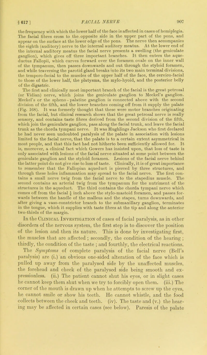 §617] the frequency with which the lower half of the face is affected in cases of hemiplegia. The facial fibres cross to the opposite side in the upper part of the pons, and appear on the surface at the lower edge of the pons. The nerve then accompanies the eighth (auditory) nerve to the internal auditory meatus. At the lower end of the internal auditory meatus the facial nerve presents a swelling (the geniculate ganglion), which gives off three important branches. It then enters the aque- ductus Fallopii, which curves forward over the foramen ovale on the inner wall of the tympanum, then passes downwards and out through the styloid foramen, and while traversing the parotid gland breaks into its two main terminal divisions, the temporo-facial to the muscles of the upper half of the face, the cervico-facial to those of the lower half, the platysma, the mylo-hyoid, and the posterior belly of the digastric. The first and clinically most important branch of the facial is the great petrosal (or Vidian) nerve, which joins the geniculate ganglion to Meckel’s ganglion. Meckel’s or the spheno - palatine ganglion is connected above with the second division of the fifth, and the lower branches coming off from it supply the palate (Fig. 168). It was formerly thought that these were motor branches originating from the facial, but clinical research shows that the great petrosal nerve is really sensory, and contains taste fibres derived from the second division of the fifth, which join the geniculate ganglion, pass along the facial trunk, and leave the facial trunk as the chorda tympani nerve. It was Hughlings Jackson who first declared he had never seen undoubted paralysis of the palate in association with lesions limited to the facial nerve, that the palate is to a certain extent asymmetrical in most people, and that this fact had not hitherto been sufficiently allowed for. It is, moreover, a clinical fact which Gowers has insisted upon, that loss of taste is only associated with lesions of the facial nerve situated at some point between the geniculate ganglion and the styloid foramen. Lesions of the facial nerve behind the latter point do not give rise to loss of taste. Clinically, it is of great importance to remember that the Fallopian aqueduct is pierced by three structures, and through these holes inflammation may spread to the facial nerve. The first con- tains a small nerve twig from the facial nerve to the stapedius muscle. The second contains an arterial twig from the tympanum for the nutriment of the structures in the aqueduct. The third contains the chorda tympani nerve which comes off from the facial f inch above the stylo-mastoid foramen, and passes for- wards between the handle of the malleus and the stapes, turns downwards, and after giving a vaso-constrictor branch to the submaxillary ganglion, terminates in the tongue, which it supplies with taste fibres at the tip and along the anterior two-thirds of the margin. In the Clinical Investigation of cases of facial paralysis, as in other disorders of the nervous system, the first step is to discover the position of the lesion and then its nature. This is done by investigating first, the muscles that are affected ; secondly, the condition of the hearing ; thirdly, the condition of the taste ; and fourthly, the electrical reactions. The Sijm'ptoms of complete paralysis of the facial nerve (Bell’s paralysis) are (i.) an obvious one-sided alteration of the face which is pulled up away from the paralysed side by the unaffected muscles, the forehead and cheek of the paralysed side being smooth and ex- pressionless. (ii.) The patient cannot shut his eyes, or in slight cases lie cannot keep them shut when we try to forcibly open them, (iii.) The corner of the mouth is drawn up when he attempts to screw up the eyes, he cannot smile or show his teeth. lie cannot whistle, and the food collects between the cheek and teeth, (iv). The taste and (v.) the hear- ing may be affected in certain cases (see below). Paresis of the palate
