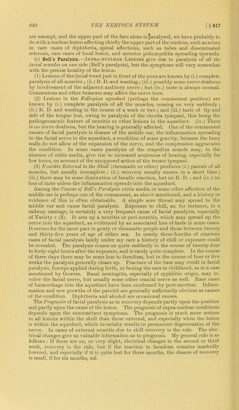 are exempt, and the upper part of the face alone is paralysed, we have probably to do with a nuclear lesion affecting chiefly the upper part of the nucleus, such as arises in rare cases of diphtheria, spinal affections, such as tabes and disseminated sclerosis, rare cases of focal lesion, and anterior poliomyelitis spreading upwards. (c) Bell’s Paralysis.—Infra-nuclear Lesions give rise to paralysis of all the facial muscles on one side (Bell’s paralysis), but the symptoms will vary somewhat with the precise locality of the lesion. (1) Lesions of the facial trunk just in front of the pons are known by (i.) complete paralysis of all muscles ; (ii.) R. D. and wasting; (iii.) possibly some nerve deafness by involvement of the adjacent auditory nerve ; but (iv.) taste is always normal. Gummatous and other tumours may affect the nerve here. (2) Lesions in the Fallopian aqueduct (perhaps the commonest position) are known by (i.) complete paralysis of all the muscles, coming on very suddenly ; (ii.) R. D. and wasting in the course of a week or two ; and (iii.) taste of tip and side of the tongue lost, owing to paralysis of the chorda tympani, this being the pathognomonic feature of neuritis or other lesions in the aqueduct, (iv.) There is no nerve deafness, but the hearing is generally affected. One of the commonest causes of facial paralysis is disease of the middle ear, the inflammation spreading to the facial nerve in the aqueduct, a condition of some gravity, because the bony walls do not allow of the expansion of the nerve, and the compression aggravates the condition. In some cases paralysis of the stapedius muscle may, in the absence of otitis media, give rise to increased acuteness of hearing, especially for low tones, on account of the unopposed action of the tensor tympani. (3) Neuritis External to the Skull (rheumatic or other) produces (i.) paresis of all muscles, but usually incomplete ; (ii.) recovery usually ensues in a short time ; (iii.) there may be some diminution of faradic reaction, but no R. D. ; and (iv.) no loss of taste unless the inflammation spreads into the aqueduct. Among the Causes of Bell's Paralysis otitis media or some other affection of the middle ear is perhaps one of the commonest, as above mentioned, and a history or evidence of this is often obtainable. A simple sore throat may spread to the middle ear and cause facial paralysis. Exposure to chill, as, for instance, in a railway carriage, is certainly a very frequent cause of facial paralysis, especially of Variety c (3). It sets up a neuritis or peri-neuritis, which may spread up the nerve into the aqueduct, as evidenced by an associated loss of taste in some cases. It occurs for the most part in gouty or rheumatic people and those between twenty and thirty-five years of age of either sex. In nearly three-fourths of nineteen eases of facial paralysis lately under my care a history of chill or exposure could be revealed. The paralysis comes on quite suddenly in the course of twenty-four to forty-eight hours after the exposure, and is rarely quite complete. In the course of three days there may be some loss to faradism, but in the course of four or five weeks the paralysis generally clears up. Fracture of the base may result in facial paralysis, forceps applied during birth, or boxing the ears in childhood, as in a case mentioned by Gowers. Basal meningitis, especially of syphilitic origin, may in- volve the facial nerve, but usually some other cranial nerve as well. Rare cases of haemorrhage into the aqueduct have been confirmed by post-mortem. Inflam- mation and new growths of the parotid are generally sufficiently obvious as causes of the condition. Diphtheria and alcohol are occasional causes. The Prognosis of facial paralysis as to recovery depends partly upon the position and partly upon the cause of the lesion. The prognosis of supra-nuclear conditions depends upon the concomitant symptoms. The prognosis is much more serious in all lesions within the skull than those external, and especially when the lesion is within the aqueduct, which invariaby results in permanent degeneration of the nerve. In cases of external neuritis due to chill recovery is the rule. The elec- trical changes give us valuable information as to prognosis. My general rule is as follows : If there are no, or very slight, electrical changes in the second or third week, recovery is the rule, but if the reaction to faradism remains markedly lowered, and especially if it is quite lost for three months, the chance of recovery is small, if for six months, nil.