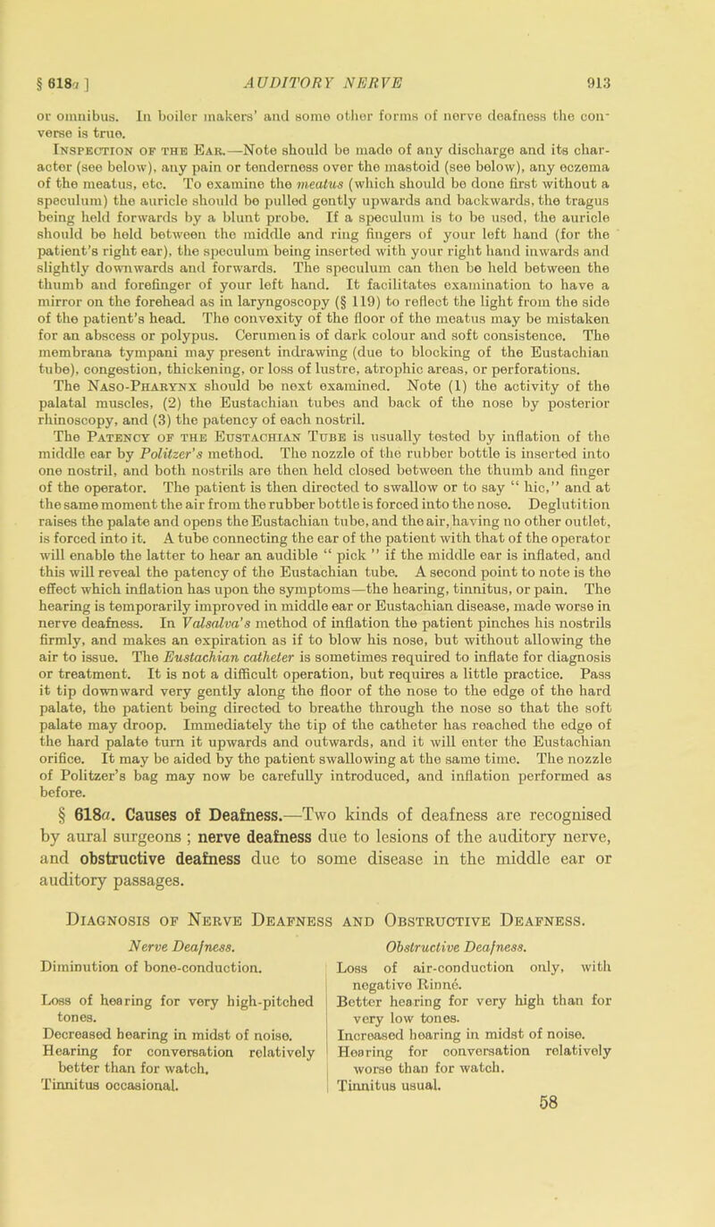 or omnibus. In boiler makers’ and some other forms of nerve deafness the con verse is true. Inspection of the Ear.—Note should be made of any discharge and its char- acter (see below), any pain or tenderness over the mastoid (see below), any eczema of the meatus, etc. To examine the meatus (which should be done first without a speculum) the auricle should be pulled gently upwards and backwards, the tragus being held forwards by a blunt probe. If a speculum is to be used, the auricle should be held between the middle and ring fingers of your left hand (for the patient’s right ear), the speculum being inserted with your right hand inwards and slightly downwards and forwards. The speculum can then be held between the thumb and forefinger of your left hand. It facilitates examination to have a mirror on the forehead as in laryngoscopy (§ 119) to reflect the light from the side of the patient’s head. The convexity of the floor of the meatus may be mistaken for an abscess or polypus. Cerumen is of dark colour and soft consistence. The membrana tympani may present indrawing (due to blocking of the Eustachian tube), congestion, thickening, or loss of lustre, atrophic areas, or perforations. The Naso-Pharynx should be next examined. Note (1) the activity of the palatal muscles, (2) the Eustachian tubes and back of the nose by posterior rhinoscopy, and (3) the patency of each nostril. The Patency of the Eustachian Tube is usually tested by inflation of the middle ear by Politzer’s method. The nozzle of the rubber bottle is inserted into one nostril, and both nostrils are then held closed between the thumb and finger of the operator. The patient is then directed to swallow or to say “ hie,” and at the same moment the air from the rubber bottle is forced into the noso. Deglutition raises the palate and opens the Eustachian tube, and the air, having no other outlet, is forced into it. A tube connecting the ear of the patient with that of the operator will enable the latter to hear an audible “ pick ” if the middle ear is inflated, and this will reveal the patency of the Eustachian tube. A second point to note is the effect which inflation has upon the symptoms—the hearing, tinnitus, or pain. The hearing is temporarily improved in middle ear or Eustachian disease, made worse in nerve deafness. In Valsalva’s method of inflation the patient pinches his nostrils firmly, and makes an expiration as if to blow his nose, but without allowing the air to issue. The Eustachian catheter is sometimes required to inflate for diagnosis or treatment. It is not a difficult operation, but requires a little practice. Pass it tip downward very gently along the floor of the nose to the edge of the hard palate, the patient being directed to breathe through the nose so that the soft palate may droop. Immediately the tip of the catheter has reached the edge of the hard palate turn it upwards and outwards, and it will enter the Eustachian orifice. It may be aided by the patient swallowing at the same time. The nozzle of Politzer’s bag may now be carefully introduced, and inflation performed as before. § 618«. Causes of Deafness.—Two kinds of deafness are recognised by aural surgeons ; nerve deafness due to lesions of the auditory nerve, and obstructive deafness due to some disease in the middle ear or auditory passages. Diagnosis of Nerve Deafness and Obstructive Deafness. Nerve Deafness. Diminution of bone-conduction. Less of hearing for very high-pitched tones. Decreased hearing in midst of noise. Hearing for conversation relatively better than for watch. Tinnitus occasional. Obstructive Deafness. Loss of air-conduction only, with negative Rinne. Better hearing for very high than for very low tones. Increased hearing in midst of noise. Hearing for conversation relatively worse than for watch. Tinnitus usual. 58