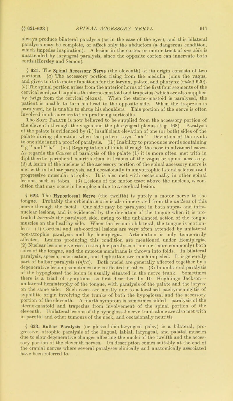 always produce bilateral paralysis (as in the case of the eyes), and this bilateral paralysis may be complete, or affect only the abductors (a dangerous condition, which impedes inspiration). A lesion in the cortex or motor tract of one side is unattended by laryngeal paralysis, since the opposite cortex can innervate both cords (Horsley and Semon). § 621. The Spinal Accessory Nerve (the eleventh) at its origin consists of two portions, (a) The accessory portion rising from the medulla joins the vagus, and gives to it its motor functions for the larynx, palate, and pharynx (vide § 620). (b) The spinal portion arises from the anterior horns of the first four segments of the cervical cord, and supplies the stemo-mastoid and trapezius (which are also supplied by twigs from the cervical plexus). When the stemo-mastoid is paralysed, the patient is unable to turn his head to the opposite side. When the trapezius is paralysed, he is unable to shrug his shoulders. This portion of the nerve is often involved in obscure irritation producing torticollis. The Soft Palate is now believed to be supplied from the accessory portion of the eleventh through the vagus and the pharyngeal plexus (Fig. 168). Paralysis of the palate is evidenced by (i.) insufficient elevation of one (or both) sides of the palate during phonation when the patient says “ ah.” Deviation of the uvula to one side is not a proof of paralysis, (ii.) Inability to pronounce words containing “ g ” and “ b.” (iii.) Regurgitation of fluids through the nose in advanced cases. As regards the Causes of paralysis of the palate (1) it is more often met with in diphtheritic peripheral neuritis than in lesions of the vagus or spinal accessory. (2) A lesion of the nucleus of the accessory portion of the spinal accessory nerve is met with in bulbar paralysis, and occasionally in amyotrophic lateral sclerosis and progressive muscular atrophy. It is also met with occasionally in other spinal lesions, such as tabes. (3) Lesions of the motor tract above the nucleus, a con- dition that may occur in hemiplegia due to a cerebral lesion. § 622. The Hypoglossal Nerve (the twelfth) is purely a motor nerve to the tongue. Probably the orbicularis oris is also innervated from the nucleus of this nerve through the facial. One side may be paralysed in both supra- and intra- nuclear lesions, and is evidenced by the deviation of the tongue when it is pro- truded towards the paralysed side, owing to the unbalanced action of the tongue muscles on the healthy side. When the lesion is bilateral, the tongue is motion- less. (1) Cortical and sub-cortical lesions are very often attended by unilateral non-atrophic paralysis and by hemiplegia. Articulation is only temporarily affected. Lesions producing this condition are mentioned under Hemiplegia. (2) Nuclear lesions give rise to atrophic paralysis of one or (more commonly) both sides of the tongue, and the mucous membrane is thrown into folds. In bilateral paralysis, speech, mastication, and deglutition are much impeded. It is generally part of bulbar paralysis (infra). Both nuclei are generally affected together by a degenerative lesion ; sometimes one is affected in tabes. (3) In unilateral paralysis of the hypoglossal the lesion is usually situated in the nerve trunk. Sometimes there is a triad of symptoms, as first described by Dr. Hughlings Jackson— unilateral hemiatrophy of the tongue, with paralysis of the palate and the larynx on the same side. Such cases are mostly due to a localised pachymeningitis of syphilitic origin involving the trunks of both the hypoglossal and the accessory portion of the eleventh. A fourth symptom is sometimes added—paralysis of the stemo-mastoid and trapezius from involvement of the spinal portion of the eleventh. Unilateral lesions of the hypoglossal nerve trunk alone are also met with in parotid and other tumours of the neck, and occasionally neuritis. § 623. Bulbar Paralysis (or glosso-labio-laryngeal palsy) is a bilateral, pro- gressive, atrophic paralysis of the lingual, labial, laryngeal, and palatal muscles due to slow degenerative changes affecting the nuclei of the twelfth and the acces- sory portion of the eleventh nerves. Its description comes suitably at the end of the cranial nerves where several paralyses clinically and anatomically associated have been referred to.