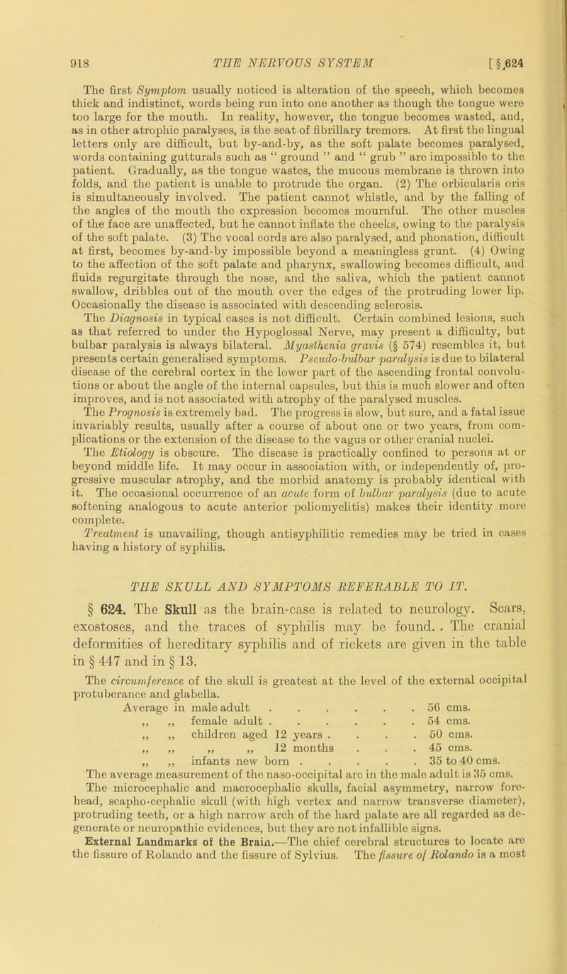 The first Symptom usually noticed is alteration of the speech, which becomes thick and indistinct, words being run into one another as though the tongue were too large for the mouth. In reality, however, the tongue becomes wasted, and, as in other atrophic paralyses, is the seat of fibrillary tremors. At first the lingual letters only are difficult, but by-and-by, as the soft palate becomes paralysed, words containing gutturals such as “ ground ” and “ grub ” are impossible to the patient. Gradually, as the tongue wastes, the mucous membrane is thrown into folds, and the patient is unable to protrude the organ. (2) The orbicularis oris is simultaneously involved. The patient cannot whistle, and by the falling of the angles of the mouth the expression becomes mournful. The other muscles of the face are unaffected, but he cannot inflate the cheeks, owing to the paralysis of the soft palate. (3) The vocal cords are also paralysed, and phonation, difficult at first, becomes by-and-by impossible beyond a meaningless grunt. (4) Owing to the affection of the soft palate and pharynx, swallowing becomes difficult, and fluids regurgitate through the nose, and the saliva, which the patient cannot swallow, dribbles out of the mouth over the edges of the protruding lower lip. Occasionally the disease is associated with descending sclerosis. The Diagnosis in typical cases is not difficult. Certain combined lesions, such as that referred to under the Hypoglossal Nerve, may present a difficulty, but bulbar paralysis is always bilateral. Myasthenia gravis (§ 574) resembles it, but presents certain generalised symptoms. Pseudo-bulbar paralysis is due to bilateral disease of the cerebral cortex in the lower part of the ascending frontal convolu- tions or about the angle of the internal capsules, but this is much slower and often improves, and is not associated with atrophy of the paralysed muscles. The Prognosis is extremely bad. The progress is slow, but sure, and a fatal issue invariably results, usually after a course of about one or two years, from com- plications or the extension of the disease to the vagus or other cranial nuclei. The Etiology is obscure. The disease is practically confined to persons at or beyond middle life. It may occur in association with, or independently of, pro- gressive muscular atrophy, and the morbid anatomy is probably identical with it. The occasional occurrence of an acute form of bidbar paralysis (due to acute softening analogous to acute anterior poliomyelitis) makes their identity more complete. Treatment is unavailing, though antisyphilitic remedies may be tried in cases having a history of syphilis. THE SKULL AND SYMPTOMS REFERABLE TO IT. § 624. The Skull as the brain-case is related to neurology. Scars, exostoses, and the traces of syphilis may be found. . The cranial deformities of hereditary syphilis and of rickets are given in the table in § 447 and in § 13. The circumference of the skull is greatest at the level of the external occipital protuberance and glabella. Average in male adult ...... 5G cms. ,, „ female adult 54 cms. ,, ,, children aged 12 years . . . .50 cms. „ „ „ „ 12 months . . .45 cms. „ ,, infants new born 35 to 40 cms. The average measurement of the naso-occipital arc in the male adult is 35 cms. The microcephalic and macrocephalic skulls, facial asymmetry, narrow fore- head, scapho-cephalic skull (with high vertex and narrow transverse diameter), protruding teeth, or a high narrow arch of the hard palate are all regarded as de- generate or neuropathic evidences, but they are not infallible signs. External Landmarks of the Brain.—The chief cerebral structures to locate are the fissure of Rolando and the fissure of Sylvius. The fissure of Rolando is a most