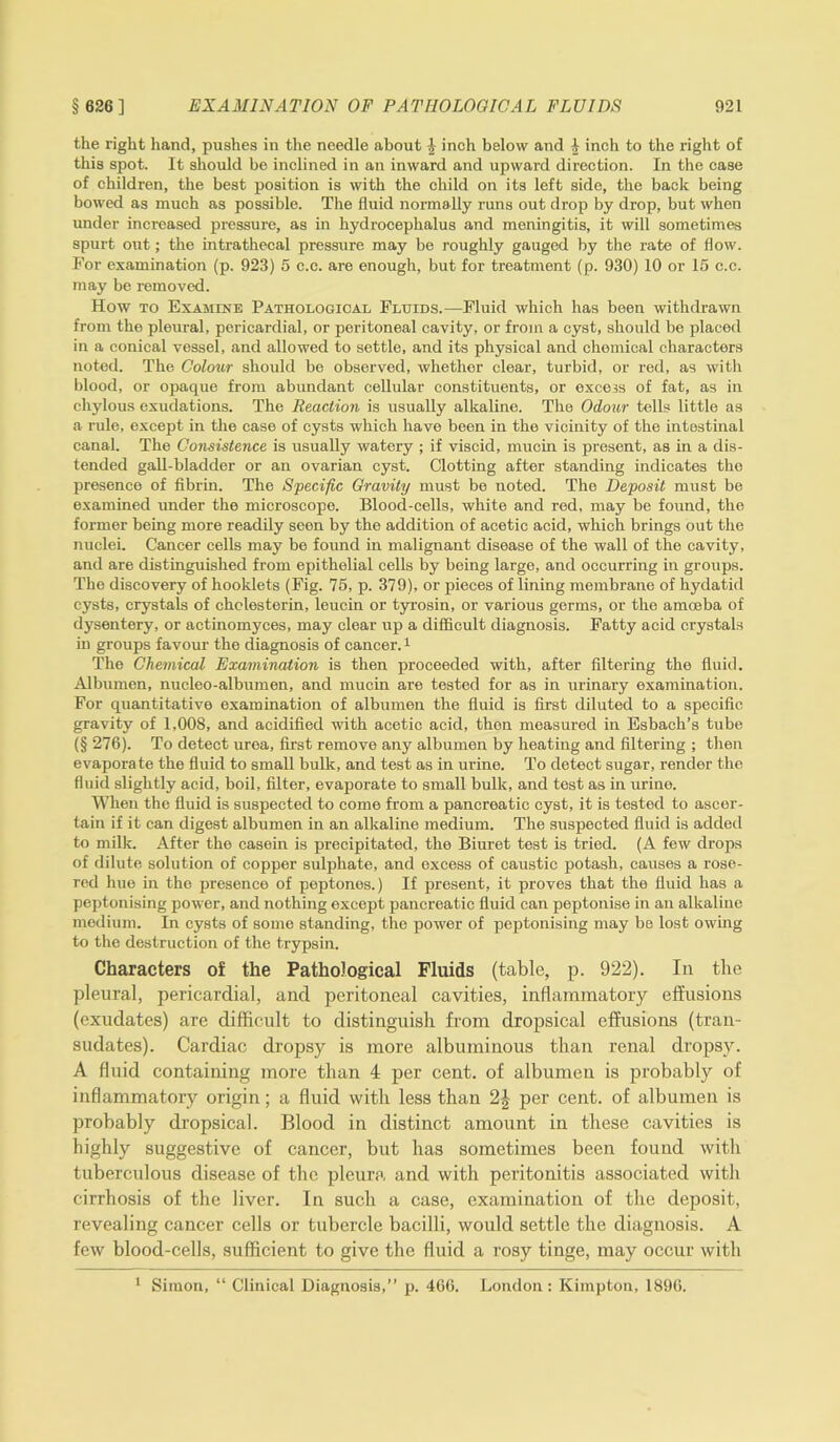 the right hand, pushes in the needle about i inch below and 4 inch to the right of this spot. It should be inclined in an inward and upward direction. In the case of children, the best position is with the child on its left side, the back being bowed as much as possible. The fluid normally runs out drop by drop, but when under increased pressure, as in hydrocephalus and meningitis, it will sometimes spurt out; the intrathecal pressure may be roughly gauged by the rate of flow. For examination (p. 923) 5 c.c. are enough, but for treatment (p. 930) 10 or 15 c.c. may be removed. How to Examine Pathological Fluids.—Fluid which has been withdrawn from the pleural, pericardial, or peritoneal cavity, or from a cyst, should be placed in a conical vessel, and allowed to settle, and its physical and chemical characters noted. The Colour should be observed, whether clear, turbid, or red, as with blood, or opaque from abundant cellular constituents, or excess of fat, as in chylous exudations. The Reaction is usually alkaline. The Odour tells little as a rule, except in the case of cysts which have been in the vicinity of the intestinal canal. The Consistence is usually watery ; if viscid, mucin is present, as in a dis- tended gall-bladder or an ovarian cyst. Clotting after standing indicates the presence of fibrin. The Specific Gravity must be noted. The Deposit must be examined under the microscope. Blood-cells, white and red, may be found, the former being more readily seen by the addition of acetic acid, which brings out the nuclei. Cancer cells may be found in malignant disease of the wall of the cavity, and are distinguished from epithelial cells by being large, and occurring in groups. The discovery of hooklets (Fig. 75, p. 379), or pieces of lining membrane of hydatid cysts, crystals of cholesterin, leucin or tyrosin, or various germs, or the amoeba of dysentery, or actinomyces, may clear up a difficult diagnosis. Fatty acid crystals in groups favour the diagnosis of cancer.1 The Chemical Examination is then proceeded with, after filtering the fluid. Albumen, nucleo-albumen, and mucin are tested for as in urinary examination. For quantitative examination of albumen the fluid is first diluted to a specific gravity of 1,008, and acidified with acetic acid, then measured in Esbach’s tube (§ 276). To detect urea, first remove any albumen by heating and filtering ; then evaporate the fluid to small bulk, and test as in urine. To detect sugar, render the fluid slightly acid, boil, filter, evaporate to small bulk, and test as in urine. When the fluid is suspected to come from a pancreatic cyst, it is tested to ascer- tain if it can digest albumen in an alkaline medium. The suspected fluid is added to milk. After the casein is precipitated, the Biuret test is tried. (A few drops of dilute solution of copper sulphate, and excess of caustic potash, causes a rose- red hue in the presence of peptones.) If present, it proves that the fluid has a peptonising power, and nothing except pancreatic fluid can peptonise in an alkaline medium. In cysts of some standing, the power of peptonising may be lost owing to the destruction of the trypsin. Characters of the Pathological Fluids (table, p. 922). In the pleural, pericardial, and peritoneal cavities, inflammatory effusions (exudates) are difficult to distinguish from dropsical effusions (tran- sudates). Cardiac dropsy is more albuminous than renal dropsy. A fluid containing more than 4 per cent, of albumen is probably of inflammatory origin; a fluid with less than 2| per cent, of albumen is probably dropsical. Blood in distinct amount in these cavities is highly suggestive of cancer, but has sometimes been found with tuberculous disease of the pleura and with peritonitis associated with cirrhosis of the liver. In such a case, examination of the deposit, revealing cancer cells or tubercle bacilli, would settle the diagnosis. A few blood-cells, sufficient to give the fluid a rosy tinge, may occur with 1 Simon, “ Clinical Diagnosis,” p. 466. London: Kimpton, 1896.