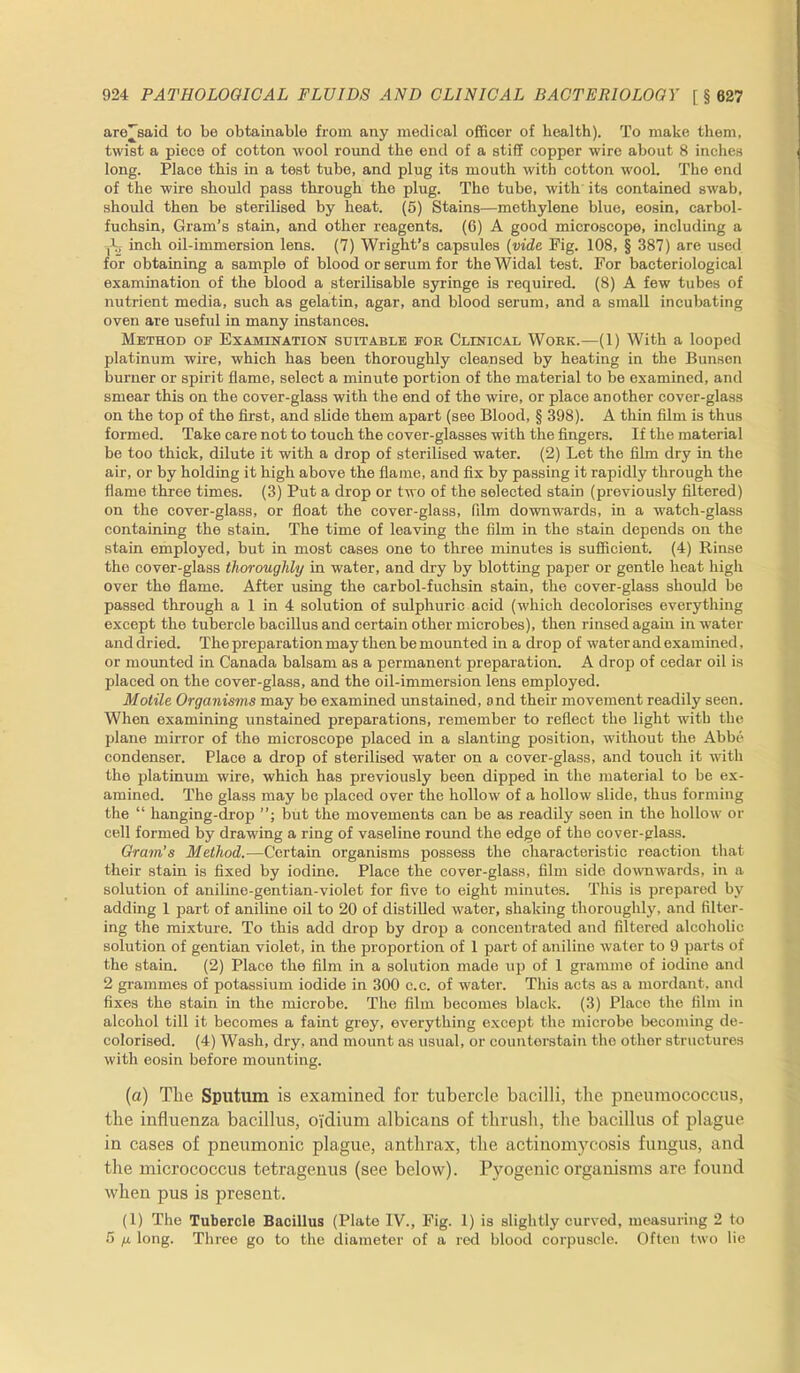 aro^said to be obtainable from any medical officer of health). To make them, twist a piece of cotton wool round the end of a stiff copper wire about 8 inches long. Place this in a test tube, and plug its mouth with cotton wool. The end of the wire should pass through the plug. The tube, with its contained swab, should then be sterilised by heat. (5) Stains—methylene blue, eosin, carbol- fuchsin, Gram’s stain, and other reagents. (6) A good microscope, including a Ag inch oil-immersion lens. (7) Wright’s capsules (vide Fig. 108, § 387) are used for obtaining a sample of blood or serum for the Widal test. For bacteriological examination of the blood a sterilisable syringe is required. (8) A few tubes of nutrient media, such as gelatin, agar, and blood serum, and a small incubating oven are useful in many instances. Method of Examination suitable for Clinical Work.—(1) With a looped platinum wire, which has been thoroughly cleansed by heating in the Bunsen burner or spirit flame, select a minute portion of the material to be examined, and smear this on the cover-glass with the end of the wire, or place another cover-glass on the top of the first, and slide them apart (see Blood, § 398). A thin film is thus formed. Take care not to touch the cover-glasses with the fingers. If the material be too thick, dilute it with a drop of sterilised water. (2) Let the film dry in the air, or by holding it high above the flame, and fix by passing it rapidly through the flame three times. (3) Put a drop or two of the selected stain (previously filtered) on the cover-glass, or float the cover-glass, film downwards, in a watch-glass containing the stain. The time of leaving the film in the stain depends on the stain employed, but in most cases one to three minutes is sufficient. (4) Rinse the cover-glass thoroughly in water, and dry by blotting paper or gentle heat high over the flame. After using the carbol-fuchsin stain, the cover-glass should be passed through a 1 in 4 solution of sulphuric acid (which decolorises everything except the tubercle bacillus and certain other microbes), then rinsed again in water and dried. The preparation may then be mounted in a drop of water and examined, or mounted in Canada balsam as a permanent preparation. A drop of cedar oil is placed on the cover-glass, and the oil-immersion lens employed. Motile Organisms may be examined unstained, and their movement readily seen. When examining unstained preparations, remember to reflect the light with the plane mirror of the microscope placed in a slanting position, without the Abbe condenser. Place a drop of sterilised water on a cover-glass, and touch it with the platinum wire, which has previously been dipped in the material to be ex- amined. The glass may be placed over the hollow of a hollow slide, thus forming the “ hanging-drop but the movements can be as readily seen in the hollow or cell formed by drawing a ring of vaseline round the edge of the cover-glass. Gram’s Method.-—Certain organisms possess the characteristic reaction that their stain is fixed by iodine. Place the cover-glass, film side downwards, in a solution of aniline-gentian-violet for five to eight minutes. This is prepared by adding 1 part of aniline oil to 20 of distilled water, shaking thoroughly, and filter- ing the mixture. To this add drop by drop a concentrated and filtered alcoholic solution of gentian violet, in the proportion of 1 part of aniline water to 9 parts of the stain. (2) Place the film in a solution made up of 1 gramme of iodine and 2 grammes of potassium iodide in 300 c.c. of water. This acts as a mordant, and fixes the stain in the microbe. The film becomes black. (3) Place the film in alcohol till it becomes a faint grey, everything except the microbe becoming de- colorised. (4) Wash, dry, and mount as usual, or counters tain the other structures with eosin before mounting. (a) The Sputum is examined for tubercle bacilli, the pneumococcus, the influenza bacillus, oi'dium albicans of thrush, the bacillus of plague in cases of pneumonic plague, anthrax, the actinomycosis fungus, and the micrococcus tetragenus (see below). Pyogenic organisms are found when pus is present. (1) The Tubercle Bacillus (Plato IV., Fig. 1) is slightly curved, measuring 2 to 5 fx long. Three go to the diameter of a red blood corpuscle. Often two lie