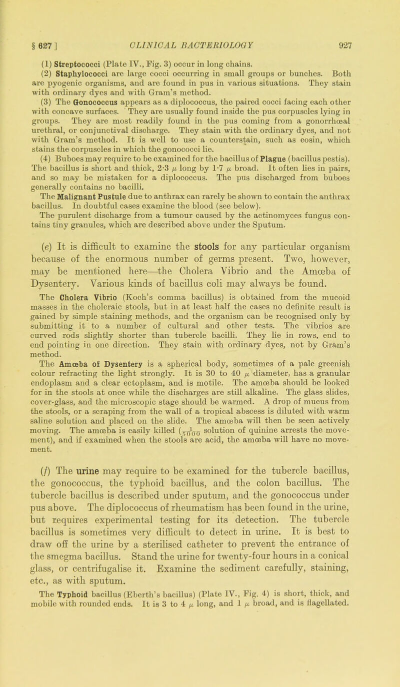 (1) Streptococci (Plate IV., Pig. 3) occur in long chains. (2) Staphylococci arc large cocci occurring in small groups or bunches. Both are pyogenic organisms, and are found in pus in various situations. They stain with ordinary dyes and with Gram’s method. (3) The Gonococcus appears as a diplococcus, the paired cocci facing each other with concave surfaces. They are usually found inside the pus corpuscles lying in groups. They are most readily found in the pus coming from a gonorrhoeal urethral, or conjunctival discharge. They stain with the ordinary dyes, and not with Gram’s method. It is well to use a counterstoin, such as eosin, which stains the corpuscles in which the gonococci lie. (4) Buboes may require to be examined for the bacillus of Plague (bacillus pestis). The bacillus is short and thick, 2-3 p. long by 1-7 p. broad. It often lies in pairs, and so may be mistaken for a diplococcus. The pus discharged from buboes generally contains no bacilli. The Malignant Pustule due to anthrax can rarely be shown to contain the anthrax bacillus. In doubtful cases examine the blood (see below). The purulent discharge from a tumour caused by the actinomyces fungus con- tains tiny granules, which are described above under the Sputum. (e) It is difficult to examine the stools for any particular organism because of the enormous number of germs present. Two, however, may be mentioned here—the Cholera Vibrio and the Amoeba of Dysentery. Various kinds of bacillus coli may always be found. The Cholera Vibrio (Koch’s comma bacillus) is obtained from the mucoid masses in the choleraic stools, but in at least half the cases no definite result is gained by simple staining methods, and the organism can be recognised only by submitting it to a number of cultural and other tests. The vibrios are curved rods slightly shorter than tubercle bacilli. They lie in rows, end to end pointing in one direction. They stain with ordinary dyes, not by Gram’s method. The Amoeba of Dysentery is a spherical body, sometimes of a pale greenish colour refracting the light strongly. It is 30 to 40 p. diameter, has a granular endoplasm and a clear ectoplasm, and is motile. The amoeba should be looked for in the stools at once while the discharges are still alkaline. The glass slides, cover-glass, and the microscopic stage should be warmed. A drop of mucus from the stools, or a scraping from the wall of a tropical abscess is diluted with warm saline solution and placed on the slide. The amoeba will then be seen actively moving. The amoeba is easily killed (. solution of quinine arrests the move- ment), and if examined when the stools are acid, the amoeba will have no move- ment. (/) The urine may require to be examined for the tubercle bacillus, the gonococcus, the typhoid bacillus, and the colon bacillus. The tubercle bacillus is described under sputum, and the gonococcus under pus above. The diplococcus of rheumatism has been found in the urine, but requires experimental testing for its detection. The tubercle bacillus is sometimes very difficult to detect in urine. It is best to draw off the urine by a sterilised catheter to prevent the entrance of the smegma bacillus. Stand the urine for twenty-four hours in a conical glass, or centrifugalise it. Examine the sediment carefully, staining, etc., as with sputum. The Typhoid bacillus (Eberth’s bacillus) (Plate IV., Fig. 4) is short, thick, and mobile with rounded ends. It is 3 to 4 p. long, and 1 p. broad, and is flagellated.