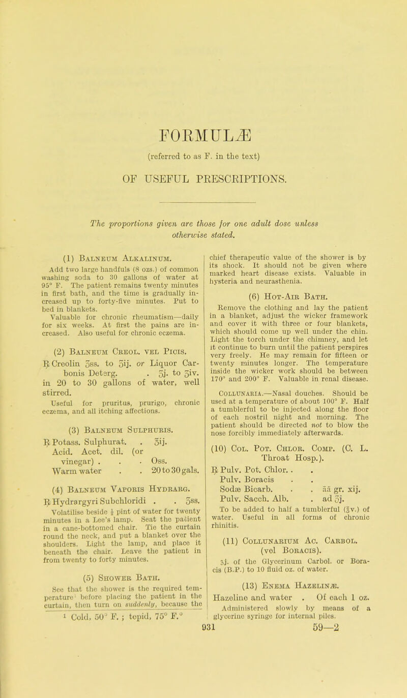 FORMULAE (referred to as F. in the text) OF USEFUL PRESCRIPTIONS. The proportions given are those for one adult dose unless otherwise stated. (1) Balneum Alkalinum. Add two large handfuls (8 ozs.) of common washing soda to 30 gallons of water at 95° F. The patient remains twenty minutes in first bath, and the time is gradually in- creased up to forty-five minutes. Put to bed in blankets. Valuable for chronic rheumatism—daily for six weeks. At first the pains are in- creased. Also useful for chronic eczema. (2) Balneum Ceeol. vel Picis. RCreolin 5ss. to 5ij. or Liquor Car- bonis Detsrg. . 5j. to giv. in 20 to 30 gallons of water, well stirred. Useful for pruritus, prurigo, chronic eczema, and all itching affections. (3) Balneum Sulphuris. R Potass. Sulphurat. . gij. Acid. Acet. dil. (or vinegar) . . . Oss. Warm water . . 20 to 30 gals. (4) Balneum Vaporis Hydrarg. RHydrargyri Subchloridi . . 5SS- Volatilise beside £ pint of water for twenty minutes in a Lee’s lamp. Seat the patient in a cane-bottomed chair. Tie the curtain round the neck, and put a blanket over the shoulders. Light the lamp, and place it beneath the chair. Leave the patient in from twenty to forty minutes. (5) Shower Bath. See that the shower is the required tem- perature' before placing the patient in the curtain, then turn on suddenly, because the 1 Cold, 50° F. ; tepid, 75° F.° chief therapeutic value of the shower is by its shock. It should not be given where marked heart disease exists. Valuable in hysteria and neurasthenia. (6) Hot-Air Bath. Remove the clothing and lay the patient in a blanket, adjust the wicker framework and cover it with three or four blankets, which should come up well under the chin. Light the torch under the chimney, and let it continue to burn until the patient perspires very freely. He may remain for fifteen or twenty minutes longer. The temperature inside the wicker work should be between 170° and 200° F. Valuable in renal disease. Collunaria.—Nasal douches. Should be used at a temperature of about 100° F. Half a tumblerful to be injected along the floor of each nostril night and morning. The patient should be directed not to blow the nose forcibly immediately afterwards. (10) Col. Pot. Chlor. Comp. (C. L. Throat Hosp.). R Pulv. Pot. Chlor.. Pulv. Boracis Sodse Bicarb. . . aa gr. xij. Pulv. Sacch. Alb. . ad oj. To be added to half a tumblerful (3v.) of water. Useful in all forms of chronic rhinitis. (11) CoLLUNARIUM Ac. CARBOL. (vel Boracis). 3j. of the Glycerinum Carbol. or Bora- cis (B.P.) to 10 fluid oz. of water. (13) Enema Hazelinte. Hazeliue and water . Of oacli 1 oz. Administered slowly by means of a glycerine syringe for internal piles.