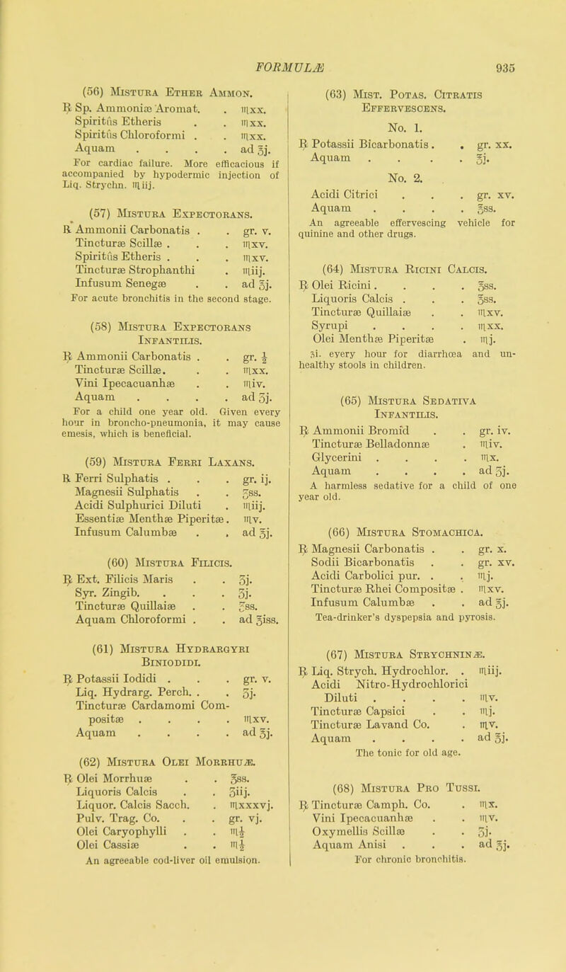 (56) Misttjra Ether Ammon. R Sp. Ammonias Aromat. . Ill XX. Spiritus Etheris irixx. Spiritus Cliloroformi . . mxx. Aquam • ad 5j. For cardiac failure. More efBcacious if accompanied by hypodermic Liq. Strychn. miij. injection of (57) Misttjra Expectorans. R Ammonii Carbonatis . • gr- v. Tincturae Scillae . . Ill XV. Spiritus Etberis . . Ill XV. Tincturae Strophanthi . miij. Infusum Senegae . ad 5j. For acute bronchitis in the second stage. (58) Misttjra Expectorans Infantilis. R Ammonii Carbonatis . gr. i Tincturae Scillae. mxx. Vini Ipecacuanhae iiliv. Aquam ad 3j. For a child one year old. Given every hour in broncho-pneumonia, it may cause emesis, wliich is beneficial. (59) Misttjra Ferri Laxans. R Ferri Sulphatis . gr- ij- Magnesii Sulphatis 5ss. Acidi Sulphuric! Diluti miij. Essentiae Menthae Piperitae mv. Infusum Calumbae ad gj. (60) Misttjra Filicis. H Ext. Filicis Maris 3j- Syr. Zingib. 3j- Tincturae Quillaiae gsa. Aquam Chloroformi . ad giss. (61) Misttjra Hydrargyri Biniodidl R Potassii Iodidi . • gr- v. Liq. Hydrarg. Perch. . 5j- Tincturae Cardamomi Com positae . irixv. Aquam ad gj. (62) Misttjra Olei Morrhuje. 11 Olei Morrhuae 5S3. Liquoris Calcis 5iij- Liquor. Calcis Sacch. mxxxvj. Pulv. Trag. Co. gr- vj. Olei Caryophylli mi Olei Cassia; mi An agreeable cod-liver oil emulsion. (63) Mist. Potas. Citratis Effervesoens. No. 1. R Potassii Bicarbonatis. . gr. xx. Aquam • 5b No. 2. Acidi Citrici . gr. xv. Aquam . gss. An agreeable effervescing vehicle for quinine and other drugs. (64) Misttjra Ricini Calcis. It Olei Ricini. . gss. Liquoris Calcis . . gss. Tincturae Quillaiae lllxv. Syrupi mxx. Olei Menthae Piperitae - mj. Si. eyery hour for diarrhoea and un- healthy stools in children. (65) Misttjra Sedativa Infantilis. R Ammonii Bromfd gr. iv. Tincturae Belladonnae miv. Glycerini .... mx. Aquam .... ad 5i- A harmless sedative for a chile year old. of one (66) Misttjra Stomachica. 11 Magnesii Carbonatis . gr. x. Sodii Bicarbonatis gr. xv. Acidi Carbolici pur. . mj. Tincturae Rhei Composite . mxv. Infusum Calumbae ad gj. Tea-drinlcer’s dyspepsia and pyrosis. (67) Misttjra Strychnine. 11 Liq. Strych. Hydrochlor. . miij. Acidi Nitro-Hydrochlorici Diluti .... mv. Tincturae Capsici mj. Tincturae Lavand Co. mv. Aquam .... ad gj. The tonic for old age. (68) Misttjra Pro Ttjssi. 11 Tincturae Camph. Co. mx. Vini Ipecacuanha; mv. j Oxymellis Scillae SJ- Aquam Anisi ad gj. For chronic bronchitis.
