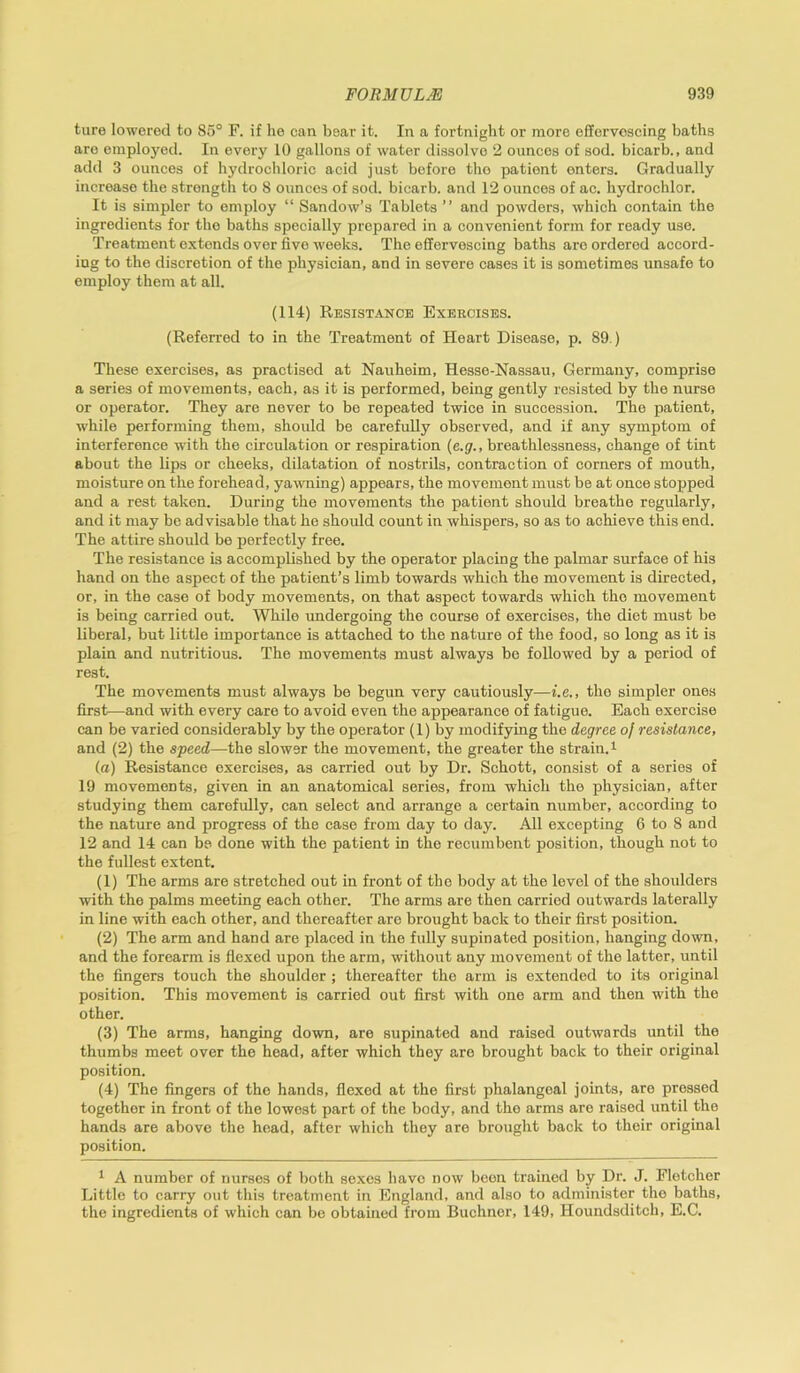 ture lowered to 85° F. if he can bear it. In a fortnight or more effervescing baths are employed. In every 10 gallons of water dissolve 2 ounces of sod. bicarb., and add 3 ounces of hydrochloric acid just before tho patient enters. Gradually increase the strength to 8 ounces of sod. bicarb, and 12 ounces of ac. hydrochlor. It is simpler to employ “ Sandow’s Tablets ” and powders, which contain the ingredients for the baths specially prepared in a convenient form for ready use. Treatment extends over five weeks. The effervescing baths are ordered accord- ing to the discretion of the physician, and in severe cases it is sometimes unsafe to employ them at all. (114) Resistance Exercises. (Referred to in the Treatment of Heart Disease, p. 89.) These exercises, as practised at Nauheim, Hesse-Nassau, Germany, comprise a series of movements, each, as it is performed, being gently resisted by the nurse or operator. They are never to be repeated twice in succession. The patient, while performing them, should be carefully observed, and if any symptom of interference with the circulation or respiration (e.g., breathlessness, change of tint about the lips or cheeks, dilatation of nostrils, contraction of corners of mouth, moisture on the forehead, yawning) appears, the movement must be at once stopped and a rest taken. During the movements the patient should breathe regularly, and it may be advisable that he should count in whispers, so as to achieve this end. The attire should be perfectly free. The resistance is accomplished by the operator placing the palmar surface of his hand on the aspect of the patient’s limb towards which the movement is directed, or, in the case of body movements, on that aspect towards which tho movement is being carried out. While undergoing the course of exercises, the diet must be liberal, but little importance is attached to the nature of the food, so long as it is plain and nutritious. The movements must always be followed by a period of rest. The movements must always be begun very cautiously—i.e., the simpler ones first—and with every care to avoid even the appearance of fatigue. Each exercise can be varied considerably by the operator (1) by modifying the degree of resistance, and (2) the speed—the slower the movement, the greater the strain.1 (a) Resistance exercises, as carried out by Dr. Schott, consist of a series of 19 movements, given in an anatomical series, from which the physician, after studying them carefully, can select and arrange a certain number, according to the nature and progress of the case from day to day. All excepting 6 to 8 and 12 and 14 can be done with the patient in the recumbent position, though not to the fullest extent. (1) The arms are stretched out in front of the body at the level of the shoulders with the palms meeting each other. The arms are then carried outwards laterally in line with each other, and thereafter are brought back to their first position. (2) The arm and hand are placed in the fully supinated position, hanging down, and the forearm is flexed upon the arm, without any movement of the latter, until the fingers touch the shoulder; thereafter the arm is extended to its original position. This movement is carried out first with one arm and then with the other. (3) The arms, hanging down, are supinated and raised outwards until the thumbs meet over the head, after which they are brought back to their original position. (4) The fingers of the hands, flexed at the first phalangeal joints, are pressed together in front of the lowest part of the body, and the arms are raised until the hands are above the head, after which they are brought back to their original position. 1 A number of nurses of both sexes have now been trained by Dr. J. Fletcher Little to carry out this treatment in England, and also to administer tho baths, the ingredients of which can be obtained from Buchner, 149, Houndsditch, E.C.