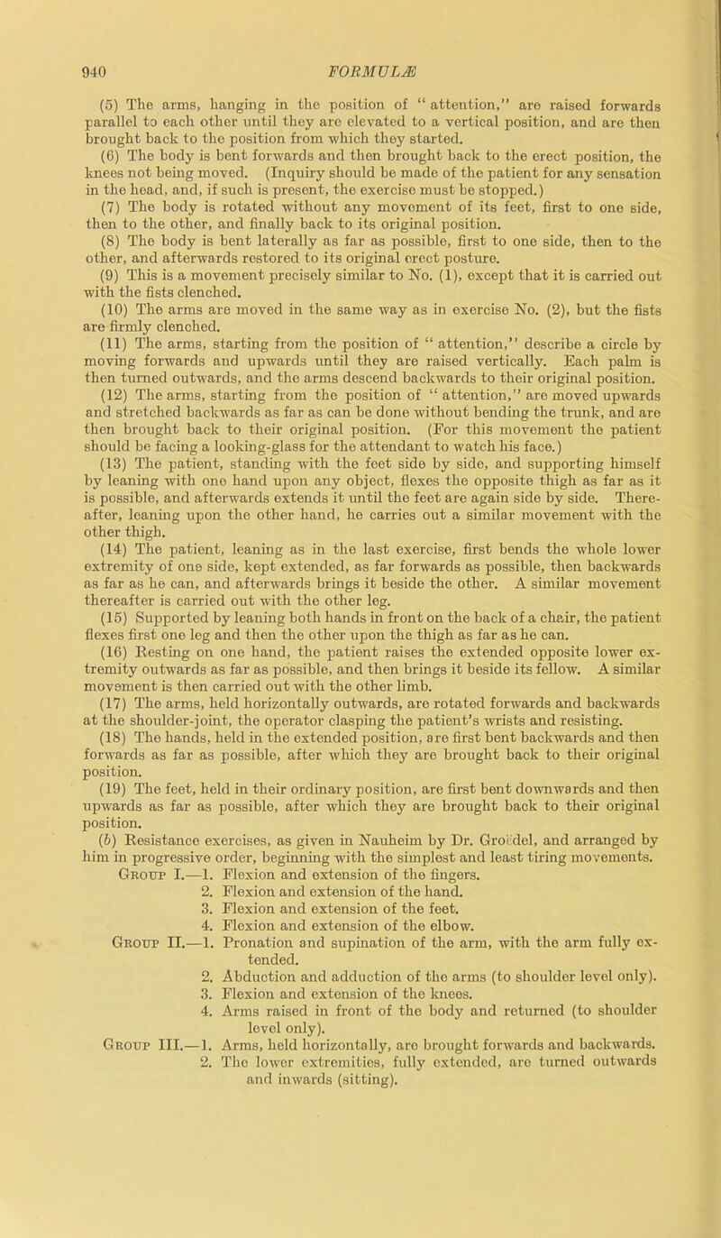 (5) The arms, hanging in the position of “ attention,” are raised forwards parallel to each other until they aro elevated to a vertical position, and are then brought back to the position from which they started. (6) The body is bent forwards and then brought back to the erect position, the knees not being moved. (Inquiry should he made of the patient for any sensation in the head, and, if such is present, the exercise must he stopped.) (7) The body is rotated without any movement of its feet, first to one side, then to the other, and finally back to its original position. (8) The body is bent laterally as far as possible, first to one side, then to the other, and afterwards restored to its original erect posture. (9) This is a movement precisely similar to No. (1), except that it is carried out with the fists clenched. (10) The arms are moved in the same way as in exercise No. (2), but the fists are firmly clenched. (11) The arms, starting from the position of “ attention,” describe a circle by moving forwards and upwards until they are raised vertically. Each palm is then turned outwards, and the arms descend backwards to their original position. (12) The arms, starting from the position of “ attention,” are moved upwards and stretched backwards as far as can be done without bending the trunk, and are then brought back to their original position. (For this movement the patient should be facing a looking-glass for the attendant to watch his face.) (13) The patient, standing with the feet side by side, and supporting himself by leaning with one hand upon any object, flexes the opposite thigh as far as it is possible, and afterwards extends it until the feet are again side by side. There- after, leaning upon the other hand, he carries out a similar movement with the other thigh. (14) The patient, leaning as in the last exercise, first bends the whole lower extremity of one side, kept extended, as far forwards as possible, then backwards as far as he can, and afterwards brings it beside the other. A similar movement thereafter is carried out with the other leg. (15) Supported by leaning both hands in front on the back of a chair, the patient flexes first one leg and then the other upon the thigh as far as he can. (16) Resting on one hand, the patient raises the extended opposite lower ex- tremity outwards as far as possible, and then brings it beside its fellow. A similar movement is then carried out with the other limb. (17) The arms, held horizontally outwards, are rotated forwards and backwards at the shoulder-joint, the operator clasping the patient’s wrists and resisting. (18) The hands, held in the extended position, are first bent backwards and then forwards as far as possible, after which they are brought back to their original position. (19) The feet, held in their ordinary position, are first bent downwards and then upwards as far as possible, after which they are brought back to their original position. (b) Resistance exercises, as given in Nauheim by Dr. Groedel, and arranged by him in progressive order, beginning with the simplest and least tiring movements. Group I.—1. Flexion and extension of the fingers. 2. Flexion and extension of the hand. 3. Flexion and extension of the feet. 4. Flexion and extension of the elbow. Group II.—1. Pronation and supination of the arm, with the arm fully ex- tended. 2. Abduction and adduction of the arms (to shoulder level only). 3. Flexion and extension of the knees. 4. Arms raised in front of the body and returned (to shoulder level only). Group III.—1. Arms, held horizontally, aro brought forwards and backwards. 2. The lower extremities, fully extended, aro turned outwards and inwards (sitting).