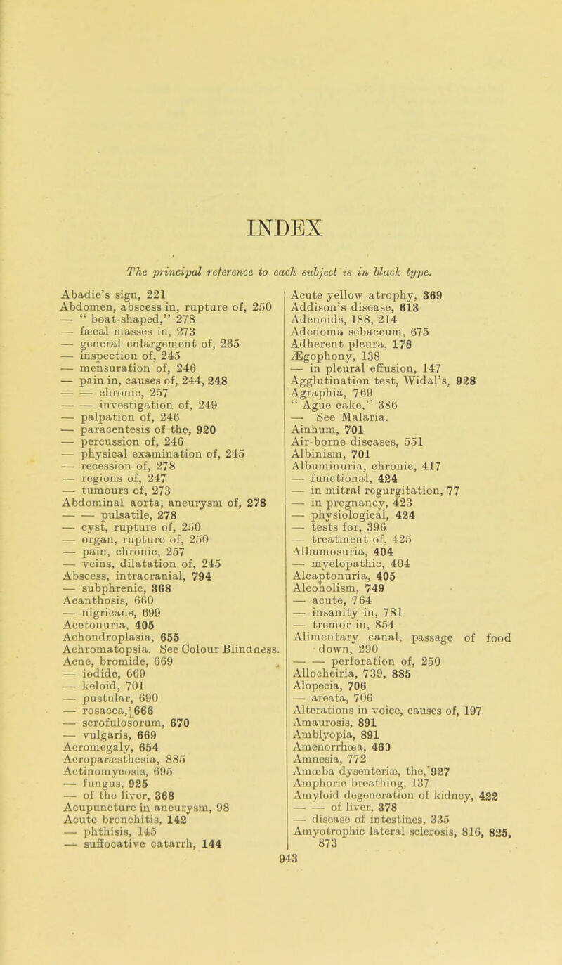 INDEX The principal reference to each subject is in black type. Abadie's sign, 221 Abdomen, abscess in, rupture of, 250 — “ boat-shaped,” 278 — fecal masses in, 273 — general enlargement of, 265 — inspection of, 245 — mensuration of, 246 — pain in, causes of, 244, 248 chronic, 257 — — investigation of, 249 — palpation of, 246 — paracentesis of the, 920 — percussion of, 246 — physical examination of, 245 — recession of, 278 — regions of, 247 — tumours of, 273 Abdominal aorta, aneurysm of, 278 pulsatile, 278 — cyst, rupture of, 250 — organ, rupture of, 250 — pain, chronic, 257 — veins, dilatation of, 245 Abscess, intracranial, 794 — subphrenic, 368 Acanthosis, 660 — nigricans, 699 Acetonuria, 405 Achondroplasia, 655 Achromatopsia. See Colour Blindness. Acne, bromide, 669 — iodide, 669 — keloid, 701 — pustular, 690 — rosacea,] 666 — scrofulosorum, 670 — vulgaris, 669 Acromegaly, 654 Acroparsesthesia, 885 Actinomycosis, 695 — fungus, 925 — of the liver, 368 Acupuncture in aneurysm, 98 Acute bronchitis, 142 — phthisis, 145 — suffocative catarrh, 144 Acute yellow atrophy, 369 Addison’s disease, 613 Adenoids, 188, 214 Adenoma sebaceum, 675 Adherent pleura, 178 A3gophony, 138 — in pleural effusion, 147 Agglutination test, Widal’s, 928 Agraphia, 769 “ Ague cake,” 386 — See Malaria. Ainhum, 701 Air-borne diseases, 551 Albinism, 701 Albuminuria, chronic, 417 — functional, 424 — in mitral regurgitation, 77 — in pregnancy, 423 — physiological, 424 — tests for, 396 — treatment of, 425 Albumosuria, 404 — myelopathic, 404 Alcaptonuria, 405 Alcoholism, 749 — acute, 764 — insanity in, 781 — tremor in, 854 Alimentary canal, passage of food down, 290 —- — perforation of, 250 Allocheiria, 739, 885 Alopecia, 706 — areata, 706 Alterations in voice, causes of, 197 Amaurosis, 891 Amblyopia, 891 Amenorrhoea, 469 Amnesia, 772 Amoeba dysenteric, the,'927 Amphoric breathing, 137 Amyloid degeneration of kidney, 422 of liver, 378 — disease of intestines, 335 Amyotrophic lateral sclerosis, 816, 825, 873