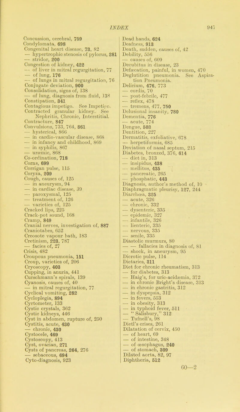 Concussion, cerebral, 759 Condylomata, 698 Congenital heart disease, 73, 82 — hypertrophic stenosis of pylorus, 281 — stridor, 200 Congestion of kidney, 422 — of liver in mitral regurgitation, 77 — of lung, 176 — of lungs in mitral regurgitation, 76 Conjugate deviation, 900 Consolidation, signs of, 138 — of lung, diagnosis from fluid, 138 Constipation, 341 Contagious impetigo. See Impetigo, Contracted granular kidney. See Nephritis, Chronic, Interstitial. Contracture, 847 Convulsions, 733, 764, 861 — hysterical, 866 — in cardio-vascular disease, 868 — in infancy and childhood, 869 — in syphilis, 867 — uraemic, 868 Co-ordination, 718 Corns, 699 Corrigan pulse, 115 Coryza, 209 Cough, causes of, 125 — in aneurysm, 94 — in cardiac disease, 39 — paroxysmal, 125 — treatment of, 126 — varieties of, 125 Cracked lips, 225 Crack-pot sound, 168 Cramp, 849 Cranial nerves, investigation of, 887 Craniotabes, 652 Creosote vapour bath, 183 Cretinism, 223, 787 — facies of, 27 Crisis, 482 Croupous pneumonia, 151 Croup, varieties of, 206 Cryoscopy, 403 Cupping, in anuria, 441 Curschmann’s spirals, 139 Cyanosis, causes of, 40 — in mitral regurgitation, 77 Cyclical vomiting, 282 Cycloplegia, 894 Cyrtometer, 133 Cystic crystals, 362 Cystic kidneys, 446 Cyst in abdomen, rapture of, 250 Cystitis, acute, 430 — chronic, 430 Cystocele, 469 Cystoscopy, 413 Cyst, ovarian, 271 Cysts of pancreas, 264, 276 — sebaceous, 694 Cyto-diagnosis, 923 Dead hands, 624 Deafness, 913 Death, sudden, causes of, 42 Debility, 556 — causes of, 609 Decubitus in disease, 23 Defaecation, painful, in women, 470 Deglutition pneumonia. See Aspiia tion Pneumonia. Delirium, 476, 773 — cordis, 70 — post-febrile, 477 — reflex, 478 -- tremens, 477, 750 Delusional insanity, 780 Dementia, 776 — acute, 774 Dengue, 503 Dentition, 227 Dermatitis, exfoliative, 678 — herpetiformis, 685 Deviation of nasal septum, 215 Diabetes, bronzed, 376, 614 •— diet in, 313 — insipidus, 438 — mellitus, 435 — pancreatic, 265 -— phosphatic, 443 Diagnosis, author’s method of, 10 Diaphragmatic pleurisy, 127, 244 Diarrhoea, 325 — acute, 326 — chronic, 332 — dysenteric, 335 — epidemic, 327 — infantile, 326 — lienteric, 335 — nervous, 335 -— senile, 335 Diastolic murmurs, 80 fallacies in diagnosis of, 81 — shock, in aneurysm, 95 Dicrotic pulse, 114 Dietaries, 311 Diet for chronic rheumatism, 313 — for diabetes, 313 — Haig’s, for uric-acidsemia, 372 — in chronic Bright’s disease, 313 — in chronic gastritis, 312 — in dyspepsia, 312 — in fevers, 553 — in obesity, 313 — in typhoid fever, 511 — “ Salisbury,” 312 — Tufnell’s, 98 Dietl’s crises, 261 Dilatation of cervix, 450 — of heart, 69 — of intestine, 348 — of oesophagus, 240 — of stomach, 309 Dilated aorta, 82, 97 Diphtheria, 512 60—2