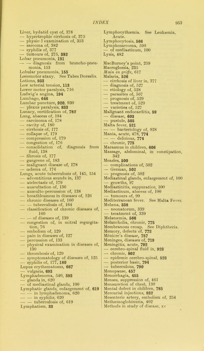 Liver, hydatid cyst of, 378 — hypertrophic cirrhosis of, 375 — physic-1 examination of, 353 — sarcoma of, 382 — syphilis of, 377 — tumours of, 275, 382 Lobar pneumonia, 151 diagnosis from broncho-pneu- monia, 153 Lobular pneumonia, 155 Locomotor ataxy. See Tabes Dorsalis. Lotions, 933 Low arterial tension, 113 Lower motor paralysis, 716 Ludwig’s angina, 194 Lumbago, 646 Lumbar puncture, 920, 930 — plexus paralysis, 833 Lunacy, certification of, 782 Lung, abscess of, 184 — carcinoma of, 178 — cavity of, 180 — cirrhosis of, 177 — collapse of, 179 — compression of, 179 — congestion of, 176 — consolidation of, diagnosis from fluid, 138 — fibrosis of, 177 — gangrene of, 183 — malignant disease of, 178 — oedema of, 176 Lungs, acute tuberculosis of, 145, 154 — adventitious sounds in, 137 — atelectasis of, 179 — auscultation of, 136 — ausculto-percussion of, 138 — breathlessness in diseases of, 126 — chronic diseases of, 160 tuberculosis of, 164 — classification of chronic diseases of, 160 — — of diseases of, 139 — congestion of, in mitral regurgita- tion, 76 — embolism of, 129 — pain in diseases of, 127 — percussion of, 133 — physical examination in diseases of, 130 — thrombosis of, 129 — symptomatology of diseases of, 125 — syphilis of, 177, 180 Lupus erythematosus, 667 — vulgaris, 693 Lymphadenoma, 540, 595 — glands in, 620 — of mediastinal glands, 100 Lymphatic glands, enlargement of, 619 in lymphadenoma, 620 in syphilis, 620 tuberculosis of, 619 Lymphatism, 33 Lymphocythiemia. See Leukaemia, Acute. Lymphocytosis, 566 Lymphosarcoma, 596 — of mediastinum, 100 Lysis, 482 MacBurney’s point, 259 Macroglossia, 235 Main en griffe, 617 Malaria, 526 — cirrhosis of liver in, 377 i — diagnosis of, 527 j — etiology of, 528 ; — parasites of, 567 — prognosis of, 529 — treatment of, 529 — varieties of, 527 Malignant endocarditis, 59 — disease, 603 — pustule, 505 Malta fever, 521 bacteriology of, 928 Mania, acute, 478, 774 delirious, 774 — chronic, 775 Marasmus in children, 606 Massage, abdominal, in constipation, 342 Measles, 500 — complications of, 502 — German, 502 — prognosis of, 502 Mediastinal glands, enlargement of, 100 — growths, 97 Mediastinitis, suppurative, 100 Mediastinum, abscess of, 100 — tumours of, 99 Mediterranean fever. See Malta Fever. Melsena, 338 — neonatorum, 339 — treatment of, 339 Melanaunia, 566 Melancholia, chronic, 775 Membranous croup. See Diphtheria. Memory, defects of, 772 Meniere’s disease, 757 Meninges, diseases of, 719 Meningitis, acute, 792 — cerebro-spinal fluid in, 923 — chronic, 802 — epidemic cerebro-spinal, 523 — posterior basic, 794 — tuberculous, 790 Menopause, 457 Monorrhagia, 455 Menses, suppression of, 461 Mensuration of chest, 130 Mental defect in children, 785 Mercurial injections, 932 Mesenteric artery, embolism of, 254 Methsemoglobinuria, 402 Methods in study of disease, xv